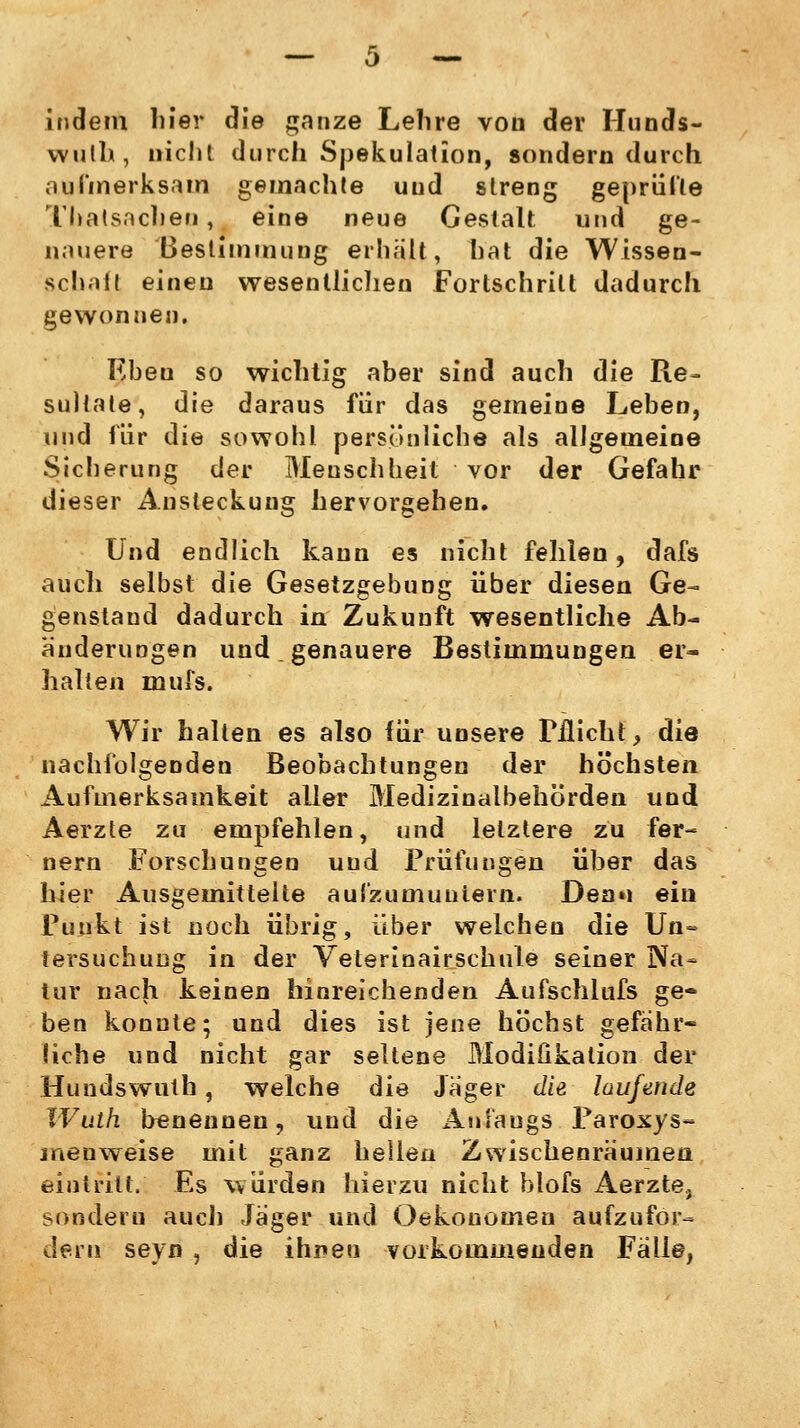 indem liier die ganze Lehre von der Hunds- wulh, nicht durch Spekulation, sondern durch aufmerksam gemachte und streng geprüfte Thalsacben, eine neue Gestalt und ge- nauere Bestimmung erhält, hat die Wissen- schall einen wesentlichen Fortschritt dadurch gewonnen. Eben so wichtig aber sind auch die Re- sultate, die daraus für das gemeine Leben, und für die sowohl persönliche als allgemeine Sicherung der Menschheit vor der Gefahr dieser Ansteckung hervorgehen. Und endlich kann es nicht fehlen, dafs auch selbst die Gesetzgebung über diesen Ge- genstand dadurch in Zukunft wesentliche Ab- änderungen und genauere Bestimmungen er- halten mufs. Wir halten es also für unsere Pflicht, die nachfolgenden Beobachtungen der höchsten Aufmerksamkeit aller Medizinalbehörden und Aerzte zu empfehlen, und letztere zu fer- nem Forschungen und Prüfungen über das hier Ausgeinitteite aufzumuntern. Deau ein Punkt ist noch übrig, über welchen die Un» iersuchuDg in der Veterinairschule seiner Na- tur nach keinen hinreichenden Aufschlufs ge- ben konnte; und dies ist jene höchst gefähr- liche und nicht gar seltene Modifikation der Hundswuth , welche die Jäger die laufende XVuth benennen, und die Anfangs Paroxys- jneuweise mit ganz hellen Zwischenräumen eintritt. Es würden hierzu nicht blofs Aerzte, sondern auch Jäger und Oekouomen aufzufor- dern seyn , die ihnen vorkommenden Fälle,