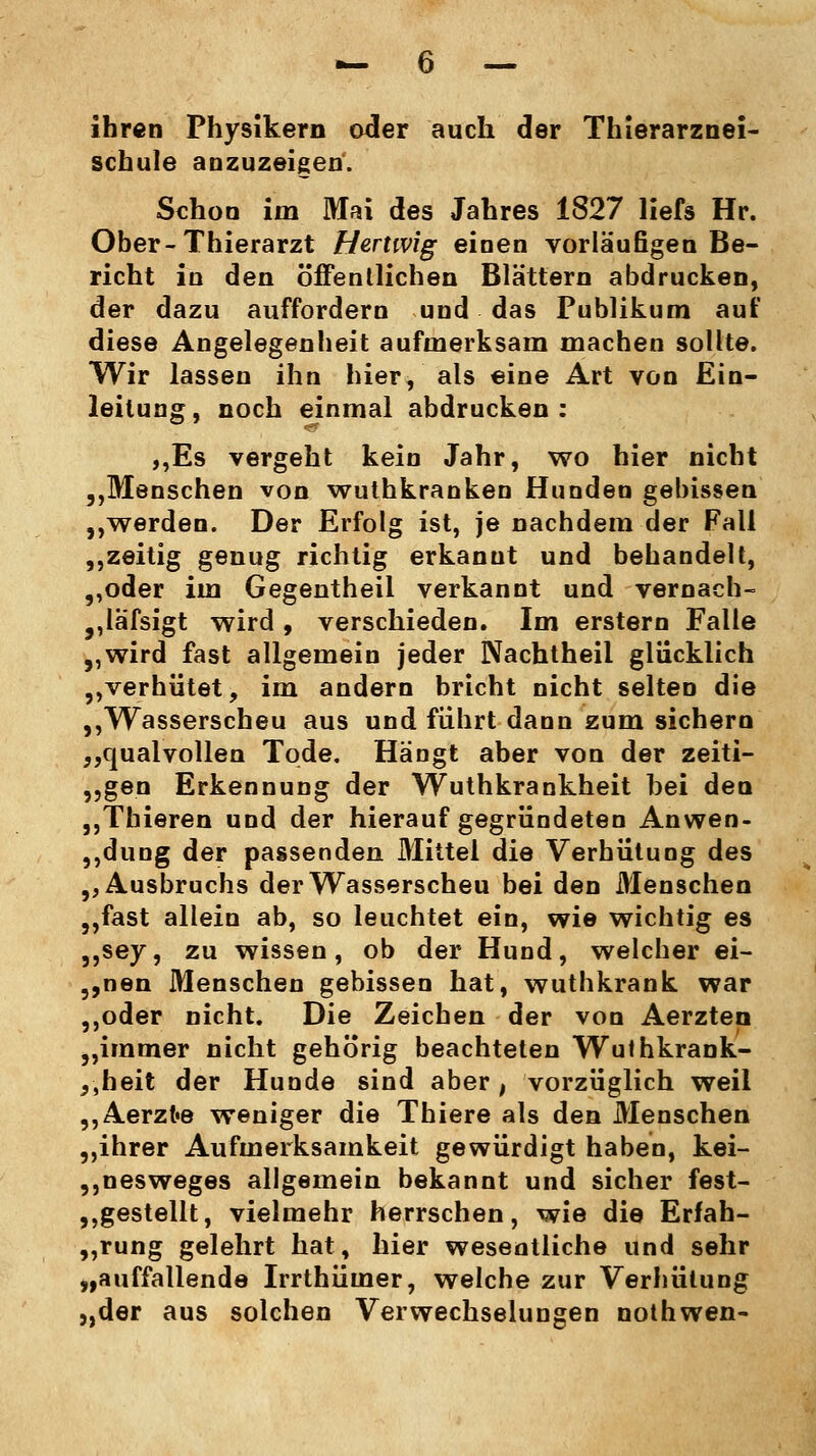 ihren Physikern oder auch der Thierarznei- schule anzuzeigen'. Schon im Mai des Jahres 1827 liefs Hr. Ober-Thierarzt Hertwig einen vorläufigen Be- richt in den öffentlichen Blattern abdrucken, der dazu auffordern und das Publikum auf diese Angelegenheit aufmerksam machen sollte. Wir lassen ihn hier, als eine Art von Ein- leitung, noch einmal abdrucken: ,,Es vergeht kein Jahr, wo hier nicht „Menschen von wuthkranken Hunden gebissen „werden. Der Erfolg ist, je nachdem der Fall ,,zeitig genug richtig erkanut und behandelt, ,,oder im Gegentheil verkannt und vernach- „lafsigt wird , verschieden. Im erstem Falle „wird fast allgemein jeder Nachtheil glücklich „verhütet, im andern bricht nicht selten die „Wasserscheu aus und führt dann zum sichern „qualvollen Tode. Hängt aber von der zeiti- gen Erkennung der Wuthkrankheit bei den „Thieren und der hierauf gegründeten Anwen- dung der passenden Mittel die Verhütung des ,, Ausbruchs der Wasserscheu bei den Menschen ,,fast allein ab, so leuchtet ein, wie wichtig es 5,sey, zu wissen, ob der Hund, welcher ei- gnen Menschen gebissen hat, wuthkrank war ,,oder nicht. Die Zeichen der von Aerzten „immer nicht gehörig beachteten Wuthkrank- ,,heit der Hunde sind aber, vorzüglich weil „Aerzt«e weniger die Thiere als den Menschen „ihrer Aufmerksamkeit gewürdigt haben, kei- „nesweges allgemein bekannt und sicher fest- gestellt, vielmehr herrschen, wie die Erfah- rung gelehrt hat, hier wesentliche und sehr „auffallende Irrthümer, welche zur Verhütung „der aus solchen Verwechselungen nothwen-