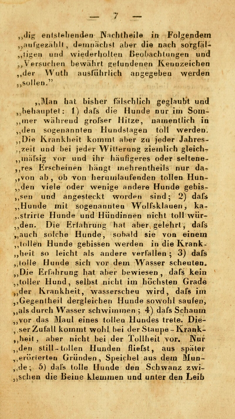 „<Hg entstehenden INtchtheile in Folgendein „aufgefcafy.il, demnächst aber die nach sorgfäl- tigen und wiederholten Beobachtungen und „Versuchen bewährt gefundenen Kennzeichen ,,der Wuth ausführlich angegeben werden „sollen. „Man hat bisher fälschlich geglaubt und „behauptet: 1) dafs die Hunde nur im Soin« ,,mer während grofser Hitze, namentlich in „den sogenannlen Hundstagen toll werden. „Die Krankheit kommt aber zu jeder Jahres- zeit und bei jeder Witterung ziemlich gleich- „mäfsig vor und ihr häufigeres oder seltene- res Erscheinen hängt mehrentheils nur da- ,,von ab, ob von herumlaufenden tollen Hun- „den viele oder wenige andere Hunde gebis- sen und angesteckt worden sind; 2) dafs ,,Hunde mit sogenannten Wolfsklauen, ka- ,.strirte Hunde und Hündinnen nicht toll wür~ „den. Die Erfahrung hat aber gelehrt, dafs „auch solche Hunde, sobald sie von einem ,Jollen Hunde gebissen werden in die Krank- heit so leicht als andere verfallen ; 3) dafs „tolle Hunde sich vor dem Wasser scheuten* „Die Erfahrung hat aber bewiesen, dafs kein „toller Hund, selbst nicht im höchsten Grade „der Krankheit, wasserscheu wird, dafs im „Gegenlheil dergleichen Hunde sowohl saufen, „als durch Wasser schwimmen ; 4) dafs Schaum „vor das Maul eines -tollen Hundes trete. Die- ser Zufall kommt wohl bei der Staupe-Krank» „heit, aber nicht bei der Tollheit vor. Nur „den still-tollen Hunden fliefst, aus später „erörterten Gründen, Speichel aus dem Mun- „de; 5) dafs tolle Hunde den Schwanz zwi- schen die Beine klemmen und unter den Leib