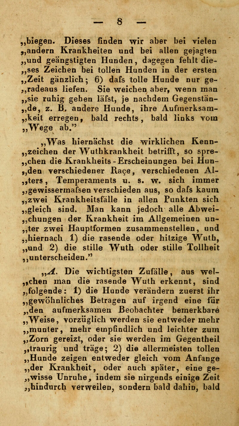 „biegen. Dieses finden wir aber bei vielen „andern Krankheiten und bei allen gejagten „und geängstigten Hunden, dagegen fehlt die- ses Zeichen bei tollen Hunden in der ersten „Zeit gänzlich; 6) dafs tolle Hunde nur ge- radeaus liefen. Sie weichen aber, wenn man „sie ruhig gehen läfst, je nachdem Gegenstän- de, z. B. andere Hunde, ihre Aufmerksam- keit erregen, bald rechts, bald links vom „Wege ab. „Was hiernächst die wirklichen Kenn- zeichen der Wuthkrankheit betrifft, so spre- chen die Krankheits-Erscheinungen bei Hun- ,,den verschiedener Rage, verschiedenen Al- fters , Temperaments u. s. w. sich immer „gewissermaßen verschieden aus, so dafs kaum „zwei Krankheitsfälle in allen Punkten sich „gleich sind. Man kann jedoch alle Abwei- chungen der Krankheit im Allgemeinen un- „ter zwei Hauptformen zusammenstellen, und „hiernach 1) die rasende oder hitzige Wutb, „und 2) die stille Wuth oder stille Tollheit , ,unterscheiden. „A. Die wichtigsten Zufälle, aus wel- schen man die rasende Wuth erkennt, sind „folgende: 1) die Hunde verändern zuerst ihr „gewöhnliches Betragen auf irgend eine für „den aufmerksamen Beobachter bemerkbare „Weise, vorzüglich werden sie entweder mehr „munter, mehr empfindlich und leichter zum „Zorn gereizt, oder sie werden im Gegentheil ,,traurig und träge; 2) die allermeisten tollen „Hunde zeigen entweder gleich vom Anfange „der Krankheit, oder auch später, eine ge- „wisse Unruhe, indem sie nirgends einige Zeit „hindurch verweilen, sondern bald dahin, bald