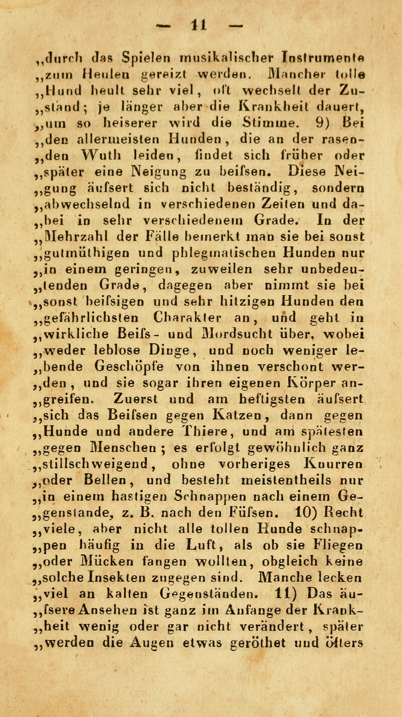 „durch Jas Spielen musikalischer Instrument« „zum Heuleu gereizt werden. Mancher tolle ,,Hund heult sehr viel, oft wechselt der Zu- stand; je langer aber die Krankheit dauert, „um so heiserer wird die Stimme. 9) Bei ,,den allermeisten Hunden, die an der rasen- den Wuth leiden, findet sich früher oder ,,spater eine Neigung zu beifsen* Diese Nei- gung a'ufsert sich nicht beständig, sondern „abwechselnd in verschiedenen Zeiten und da- „bei in sehr verschiedenem Grade. In der „Mehrzahl der Fälle bemerkt man sie bei sonst „gutmüthigen und phlegmatischen Hunden nur „in einem geringen, zuweilen sehr unbedeu- tenden Grade, dagegen aber nimmt sie bei „sonst beifsigen und sehr hitzigen Hunden den „gefährlichsten Charakter an, und geht in „wirkliche ßeifs- und Mordsucht über, wobei „weder leblose Dinge, und noch weniger le- ibende Geschöpfe von ihnen verschont wer- „den , und sie sogar ihren eigenen Körper an- greifen. Zuerst und am heftigsten äufsert ,,sich das Beifsen gegen Katzen, dann gegen „Hunde und andere Thiere, und am spätesten „gegen Menschen ; es erfolgt gewöhnlich ganz „stillschweigend, ohne vorheriges Knurren „oder Bellen, und besteht meistenteils nur „in einem hastigen Schnappen nach einem Ge- genstände, z. B. nach den Füfsen. 10) Recht „viele, aber nicht alle tollen Hunde schnap- „pen häufig in die Luft, als ob sie Fliegen „oder Mücken fangen wollten, obgleich keine „solche Insekten zugegen sind. Manche lecken „viel an kalten Gegenständen. 11) Das äu- ssere Ansehen ist ganz im Anfange der Krank- „heit wenig oder gar nicht verändert, später ,,werden die Augen etwas geröthet und öfters