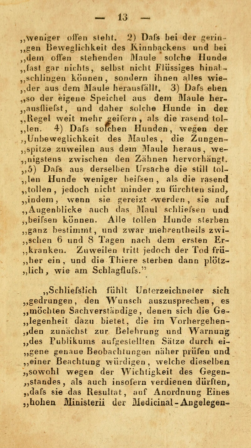 „weniger offen steht. 2) Dafs bei der gerin- gen Beweglichkeit des Kinnbackens und bei 0dem oiFen stehenden Maule solche Hunde „fast gar nichts, selbst nicht Flüssiges hinal- 5Jschliugen können, sondern ihnen alles wie- ,,der aus dem Maule herausfällt. 3) Dafs eben ,,so der eigene Speichel aus dem Maule her- „ausfliefst, und daher solche Hunde in der „Regel weit mehr aeif'em , als die rasend tol- len. 4) Dafs solchen Hunden, wegen der ,,Unbeweglichkeit des Maules, die Zungen- „spitze zuweilen aus dem Maule heraus, we- nigstens zwischen den Zähnen hervorhängt, ,,5) Dafs aus derselben Ursache die still tol- len Hunde weniger beifsen , als die rasend ,,tollen , jedoch nicht minder zu fürchten sind, ,,indem, wenn sie gereizt werden , sie auf „Augenblicke auch das Maul schliefsen und ,,beifsen können. Alle tollen Hunde sterben „ganz bestimmt, und zwar mehrentheils zwi- schen 6 und 8 Tagen nach dem ersten Er- bkranken. Zuweilen tritt jedoch der Tod frii- ,,her ein, und die Thiere sterben dann plötz- „lieh, wie am Schlagflufs. „Schliefs'lich fühlt Unterzeichneier sich „gedrungen, den Wunsch auszusprechen, es ,,möchten Sachverständige, denen sich die Ge- diegenheit dazu bietet, die im Vorhergehen- den zunächst zur Belehrung und Warnung „des Publikums aufgestellten Sätze durch ei- ,,gene genaue Beobachtungen näher prüfen und ,,einer Beachtung würdigen , welche dieselben „sowohl wegen der Wichtigkeit des Gegen- „Standes, als auch insofern verdienen dürften, „dafs sie das Resultat, auf Anordnung Eines „hohen Ministerii der Mediciüal-Angelegen-