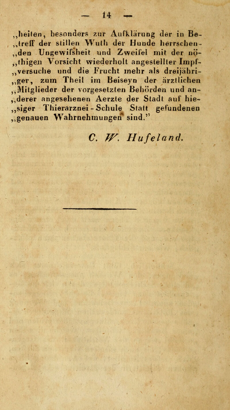 „heilen, besonders zur Aufklärung der in Be~ „IrefF der stillen Wulh der Hunde herrschen- „den Ungewifsheit und Zweifel mit der nö- „thigen Vorsicht wiederholt angestellter Iinpf- ,»versuche und die Frucht mehr als dreijähri- ger, zum Theil im Beiseyn der ärztlichen MMitglieder der vorgesetzten Behörden und an- derer angesehenen Aerzte der Stadt auf hie- siger Thierarznei-Schule Statt gefundenen ,.genauen Wahrnehmungen* sind. C. W. Hufeland.