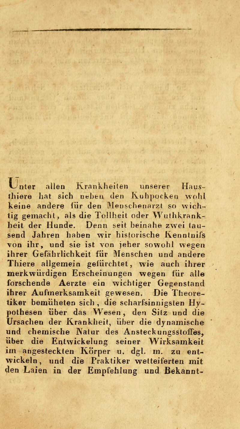 vJüter allen Krankheiten unserer Haus- thiere hat sich neben den Kuhpocken wohl keine andere für den Meuschennrzt so wich- tig gemacht, als die Tollheit oder Wuihkrank- heit der Hunde. Denn seit beinahe zwei tau- send Jahren haben wir historische Kenntnifs •von ihr, und sie ist von jeher sowohl wegen ihrer Gefährlichkeit für Menschen und andere Thiere allgemein gefürchtet, wie auch ihrer merkwürdigen Erscheinungen wegen für alle forschende Aerzte ein wichtiger Gegenstand ihrer Aufmerksamkeit gewesen. Die Theore- tiker bemüheten sich , die scharfsinnigsten Hy- pothesen über das Wesen, den Sitz und die Ursachen der Krankheit, über die dynamische und chemische Natur des Ansteckungsstoffes, über die Entwickelung seiner Wirksamkeit im angesteckten Körper u. dgl. m. zu ent- wickeln , und die Praktiker wetteiferten mit den Laien in der Empfehlung und Bekannt-