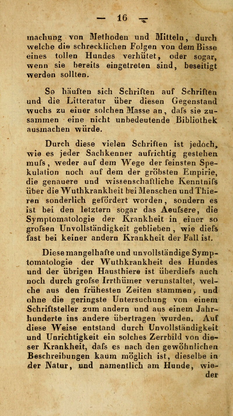 machung von Methoden und Mitteln, durch welche die schrecklichen Folgen von dem Bisse eines tollen Hundes verhütet, oder sogar, wenn sie bereits eingetreten sind, beseitigt werden sollten. So häuften sich Schriften auf Schriften und die Litteratur über diesen Gegenstand wuchs zu einer solchen Masse an, dafs sie zu- sammen eine nicht unbedeutende Bibliothek ausmachen würde. Durch diese vielen Schriften ist jedoch, wie es jeder Sachkenner aufrichtig gestehen mufs, weder auf dem Wege der feinsten Spe- kulation noch auf dem der gröbsten Empirie, die genauere und wissenschaftliche Kenntnifs über die Wuthkrankheit frei Menschen undThie- ren sonderlich gefördert worden, sondern es ist bei den letztern sogar das Aeufsere, die Symptomatologie der Krankheit in einer so grofsen Unvollständigkeit geblieben , wie diefs fast bei keiner andern Krankheit der Fall ist. Diese mangelhafte und unvollständige Symp- tomatologie der Wuthkrankheit des Hundes und der übrigen Hausthiere ist überdiefs auch noch durch grofse Irrthümer verunstaltet, wel- che aus den frühesten Zeiten stammen, und ohne die geringste Untersuchung von einem Schriftsteller zum andern und aus einem Jahr- hunderte ins andere übertragen wurden. Auf diese Weise entstand durch Unvollständigkeit und Unrichtigkeit ein solches Zerrbild von die- ser Krankheit, dafs es nach den gewöhnlichen Beschreibungen kaum möglich ist, dieselbe in der Natur, und namentlich am Hunde, wie- der