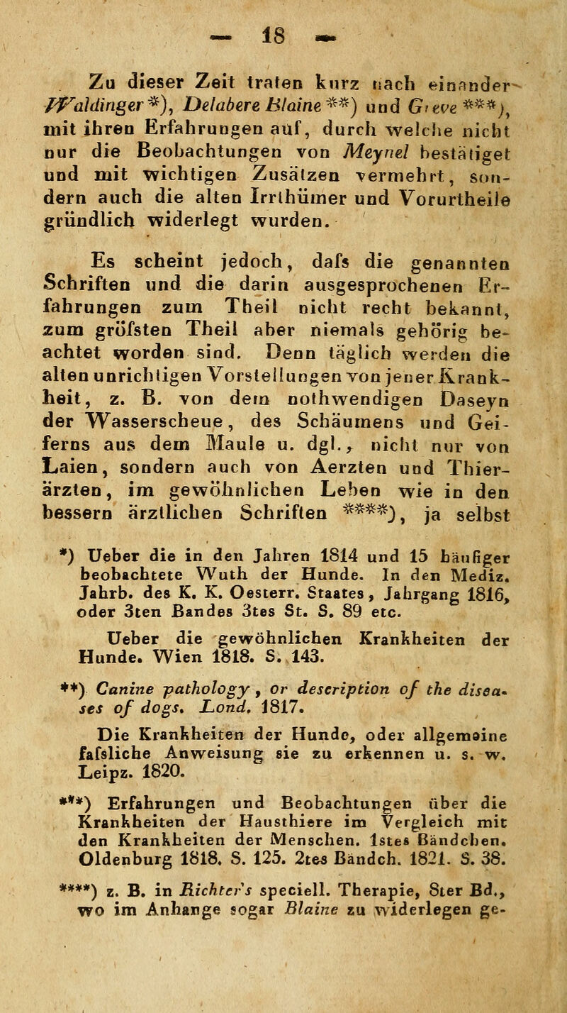 Zu dieser Zeit traten kurz nach einander Waldinger*), DelabereBlaine**) und (y/ew***;, mit ihren Erfahrungen auf, durch welche nicht nur die Beobachtungen von Meynel bestätiget und mit wichtigen Zusätzen vermehrt, son- dern auch die alten Irrlhüiner und Vorurtheile gründlich widerlegt wurden. Es scheint jedoch, dafs die genannten Schriften und die darin ausgesprochenen Er- fahrungen zum Theil nicht recht bekannt, zum gröfsten Theil aber niemals gehörig be- achtet worden sind. Denn täglich werden die alten unrichtigen Vorstellungen von jener Krank- heit, z. B. von dem nothwendigen Daseyn der Wasserscheue, des Schäumens und Gei- ferns aus dem Maule u. dgl.r nicht nur von Laien, sondern auch von Aerzten und Thier- ärzten, im gewöhnlichen Leben wie in den bessern ärztlichen Schriften ****)f ja selbst *) Ueber die in den Jahren 1814 und 15 häufiger beobachtete Wuth der Hunde. In den Mediz. Jahrb. des K. K. Oesterr. Staates, Jahrgang 1816, oder 3ten Bandes 3tes St. S. 89 etc. Ueber die gewöhnlichen Krankheiten der Hunde. Wien 1818. S. 143. **) Canine pathology, or description of the disea* ses of dogs. Lond. 1817. Die Krankheiten der Hundo, oder allgemaine fafsliche Anweisung sie zu erkennen u. s. w, Leipz. 1820. ***) Erfahrungen und Beobachtungen über die Krankheiten der Hausthiere im Vergleich mit den Krankheiten der Menschen, lstes Bändeben. Oldenburg 1818. S. 125. 2tes Bänden. 1821. S. 38. ****) z. B. in Richters speciell. Therapie, 8ter Bd., wo im Anhange sogar Blaine zu widerlegen ge-