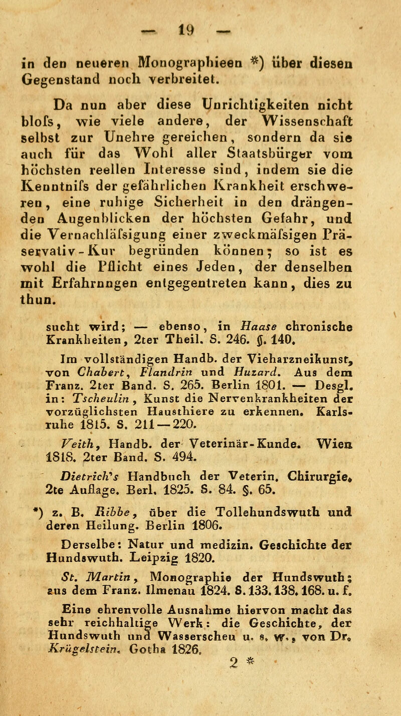 in den neueren Monographieen *) über diesen Gegenstand noch verbreitet. Da nun aber diese Unrichtigkeiten nicht blofs, wie viele andere, der Wissenschaft selbst zur Unehre gereichen, sondern da sie auch für das Wohl aller Staatsbürger vom höchsten reellen Interesse sind, indem sie die Kenntnifs der gefährlichen Krankheit erschwe- ren, eine ruhige Sicherheit in den drängen- den Augenblicken der höchsten Gefahr, und die Vernachläfsigung einer zweckmäfsigen Prä- servativ-Kur begründen können; so ist es wohl die Pflicht eines Jeden, der denselben mit Erfahrungen entgegentreten kann, dies zu thun. sucht wird; — ebenso, in Haase chronische Krankheiten, 2ter Theil. S. 246. tf. 140. Im vollständigen Handb. der Vieharzneikunst, von Chabert, Flandrin und Huzard. Aus dem Franz. 2ter Band. S. 265. Berlin 1801. — Desgl. in: Tscheulin , Kunst die Nervenkrankheiten der vorzüglichsten Hausthiere zu erkennen. Karls- ruhe 1815. S. 211 — 220. Veith, Handb. der Veterinär-Kunde. Wien 1818. 2ter Band. S. 494. Dietriches Handbuch der Veterin. Chirurgie» 2te Auflage. Berl. 1825. S. 84. §. 65. *) z. B. Rihbe, über die Tollehundswuth und deren Heilung. Berlin 1806. Derselbe: Natur und medizin. Geschichte der Hundswuth. Leipzig 1820. St. Martin, Monographie der Hundswuth; aus dem Franz. Ilmenau 1824. S. 133.138.168. u. f. Eine ehrenvolle Ausnahme hiervon macht das sehr reichhaltige Werk: die Geschichte, der Hundswuth und Wasserscheu u. 8. w.» von Dr» Krügelstein. Gotha 1826, 2 *