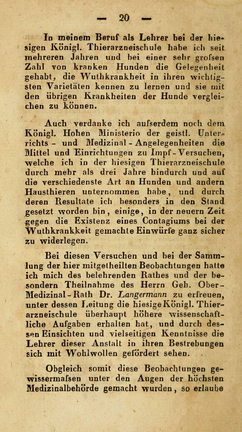 In meinem Beruf als Lehrer bei der hie- sigen Königl. Thierarzneischule habe ich seit mehreren Jahren und bei einer sehr grofsen Zahl von kranken Hunden die Gelegenheit gehabt, die Wuthkrankheit in ihren wichtig- sten Varietäten kennen zu lernen und sie mit den übrigen Krankheiten der Hunde verglei- chen zu können. Auch verdanke ich aufserdem noch dem Königl. Hohen Ministerio der geistl. Unter- richts - und Medizinal - Angelegenheiten die Mittel und Einrichtungen zu Impf-Versuchen, welche ich in der hiesigen Thierarzneischule durch mehr als drei Jahre hindurch und auf die verschiedenste Art an Hunden und andern Hausthieren unternommen habe, und durch deren Resultate ich besonders in den Stand gesetzt worden bin, einige, in der neuern Zeit gegen die Existenz eines Contagiums bei der Wuthkrankkeit gemachte Einwürfe ganz sicher zu widerlegen. Bei diesen Versuchen und bei der Samm- lung der hier mitgetheilten Beobachtungen hatte ich mich des belehrenden Rathes und der be- sondern Theilnahme des Herrn Geh. Ober- Medizinal - Rath Dr. Langermann zu erfreuen, tinter dessen Leitung die hiesige Königl. Thier- arzneischule überhaupt höhere wissenschaft- liche Aufgaben erhalten hat, und durch des- sen Einsichten und vielseitigen Kenntnisse die Lehrer dieser Anstalt in ihren Bestrebungen sich mit Wohlwollen gefördert sehen. Obgleich somit diese Beobachtungen ge- wissermafsen unter den Augen der höchsten Medizinalbehörde gemacht wurden, so erlaube