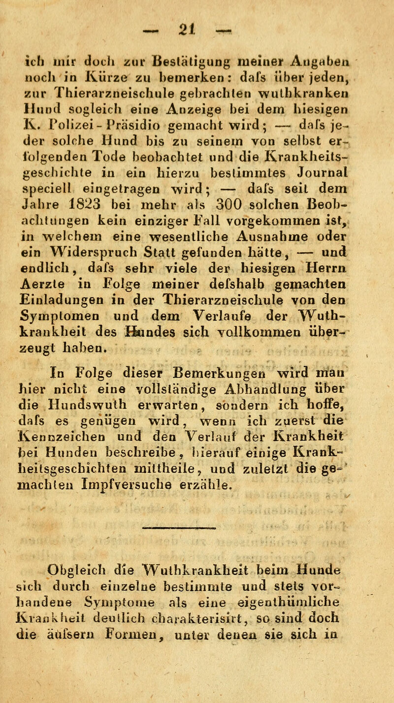 ich mir doch zur Bestätigung meiner Angaben noch in Kürze zu bemerken: dafs über jeden, zur Thierarzneischule gebrachten wulhkranken Hund sogleich eine Anzeige bei dem hiesigen K. Polizei-Präsidio gemacht wird; — dafs je- der solche Hund bis zu seinem von selbst er- folgenden Tode beobachtet und die Krankheits- geschichte in ein hierzu bestimmtes Journal speciell eingetragen wird; — dafs seit dem Jahre 1823 bei mehr als 300 solchen Beob- achtungen kein einziger Fall vorgekommen ist, in welchem eine wesentliche Ausnahme oder ein Widerspruch Statt gefunden hätte, — und endlich, dafs sehr viele der hiesigen Herrn Aerzle in Folge meiner defshalb gemachten Einladungen in der Thierarzneischule von den Symptomen und dem Verlaufe der Wuth- krankheit des Hundes sich vollkommen über- zeugt haben. In Folge dieser Bemerkungen wird mau hier nicht eine vollständige Abhandlung über die Hundswuth erwarten, sondern ich hoffe, dafs es genügen wird, wenn ich zuerst die Kennzeichen und den Verlauf der Krankheit hei Hunden beschreibe, hierauf einige Krank- heitsgeschichten miltheilej und zuletzt die ge= machten Impf versuche erzähle. Obgleich die Wuthkrankheit beim Hunde sich durch einzelne bestimmte und stets vor- handene Symptome als eine eigentümliche Krankheit deutlich charakterisirt, so sind doch die äüfsern Formen, unter denen sie sich in