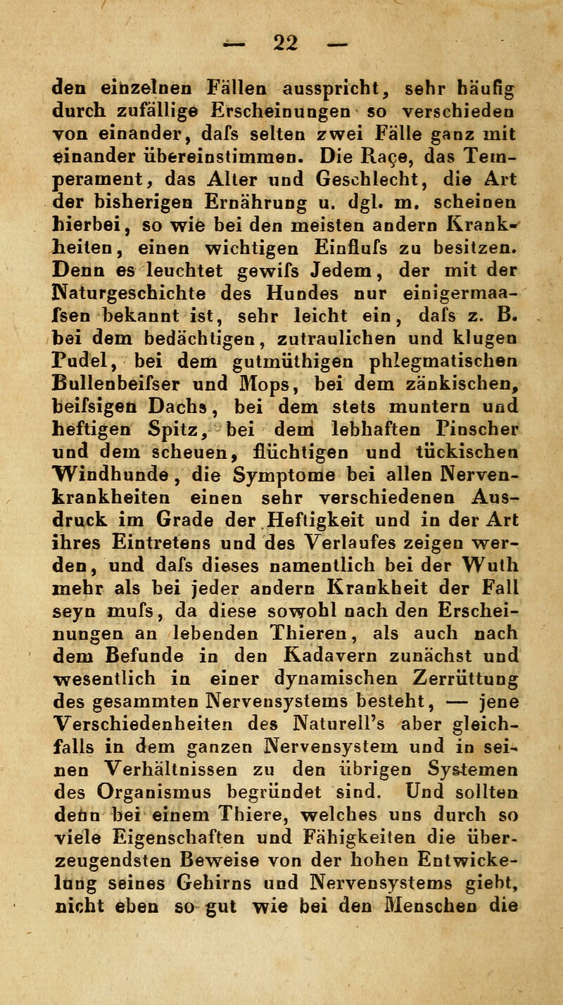 den einzelnen Fällen ausspricht, sehr häufig durch zufällige Erscheinungen so verschieden von einander, dafs selten zwei Fälle ganz mit einander übereinstimmen. Die Rage, das Tem- perament, das Alter und Geschlecht, die Art der bisherigen Ernährung u. dgl. m. scheinen hierbei, so wie bei den meisten andern Krank- heiten, einen wichtigen Einflufs zu besitzen. Denn es leuchtet gewifs Jedem, der mit der Naturgeschichte des Hundes nur einigermaa- fsen bekannt ist, sehr leicht ein, dafs z. B. hei dem bedächtigen, zutraulichen und klugen Pudel, bei dem gutmüthigen phlegmatischen Bullenbeifser und Mops, bei dem zänkischen, heifsigen Dachs, bei dem stets muntern und heftigen Spitz, bei dem lebhaften Pinscher und dem scheuen, flüchtigen und tückischen Windhunde, die Symptome bei allen Nerven- krankheiten einen sehr verschiedenen Aus- druck im Grade der Heftigkeit und in der Art ihres Eintretens und des Verlaufes zeigen wer- den, und dafs dieses namentlich bei der Wuth mehr als bei jeder andern Krankheit der Fall seyn mufs, da diese sowohl nach den Erschei- nungen an lebenden Thieren, als auch nach dem Befunde in den Kadavern zunächst und wesentlich in einer dynamischen Zerrüttung des gesammten Nervensystems besteht, — jene Verschiedenheiten des Naturell's aber gleich- falls in dem ganzen Nervensystem und in sei- nen Verhältnissen zu den übrigen Systemen des Organismus begründet sind. Und sollten denn bei einem Thiere, welches uns durch so viele Eigenschaften und Fähigkeiten die über- zeugendsten Beweise von der hohen Entwicke- lung seines Gehirns und Nervensystems giebt, nicht eben so gut wie bei den Menschen die