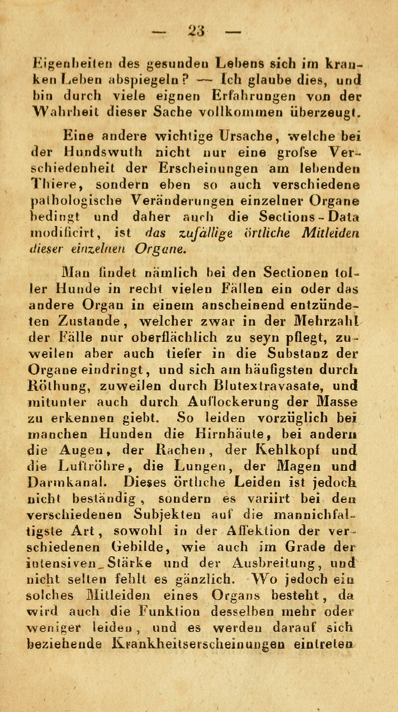 — 2'6 — Eigenheiten des gesundeu Lebens sich irn kran- ken Leben abspiegeln? — Ich glaube dies, und hin durch viele eignen Erfahrungen von der Wahrheit dieser Sache vollkommen überzeugt. Eine andere wichtige Ursache, welche bei der Hundswuth nicht nur eine groise Ver- schiedenheit der Erscheinungen am lebenden Thiere, sondern eben so auch verschiedene pathologische Veränderungen einzelner Organe bedingt und daher aurh die Sections- Data modificirt, ist das zufällige örtliche Mitleiden dieser einzelnen Organe. Mau findet nämlich bei den Sectionen tol- ler Hunde in recht vielen Fallen ein oder das andere Organ in einem anscheinend entzünde- ten Zustande, welcher zwar in der Mehrzahl der Fälle nur oberflächlich zu seyn pflegt, zu- weilen aber auch tiefer in die Substanz der Organe eindringt, und sich am häufigsten durch Rölhung, zuweilen durch Blutextravasate, und mitunter auch durch Auflockerung der Masse zu erkennen giebt. So leiden vorzüglich bei manchen Hunden die Hirnhäute, bei andern die Augen, der Rachen, der Kehlkopf und die Luftröhre, die Lungen, der Magen und Darmkanal. Dieses örtliche Leiden ist jedoch nicht beständig , sondern es variirt bei den verschiedenen Subjekten auf die mannichfaU tigste Art, sowohl in der Ail'ektion der ver- schiedenen Gebilde, wie auch im Grade der intensiven. Stärke und der Ausbreitung, und nicht selten fehlt es gänzlich. Wo jedoch ein solches Blitleideii eines Organs besteht, da wird auch die Funktion desselben mehr oder weniger leiden, und es werden darauf sich beziehende Krankheitserscheinungen eintreten