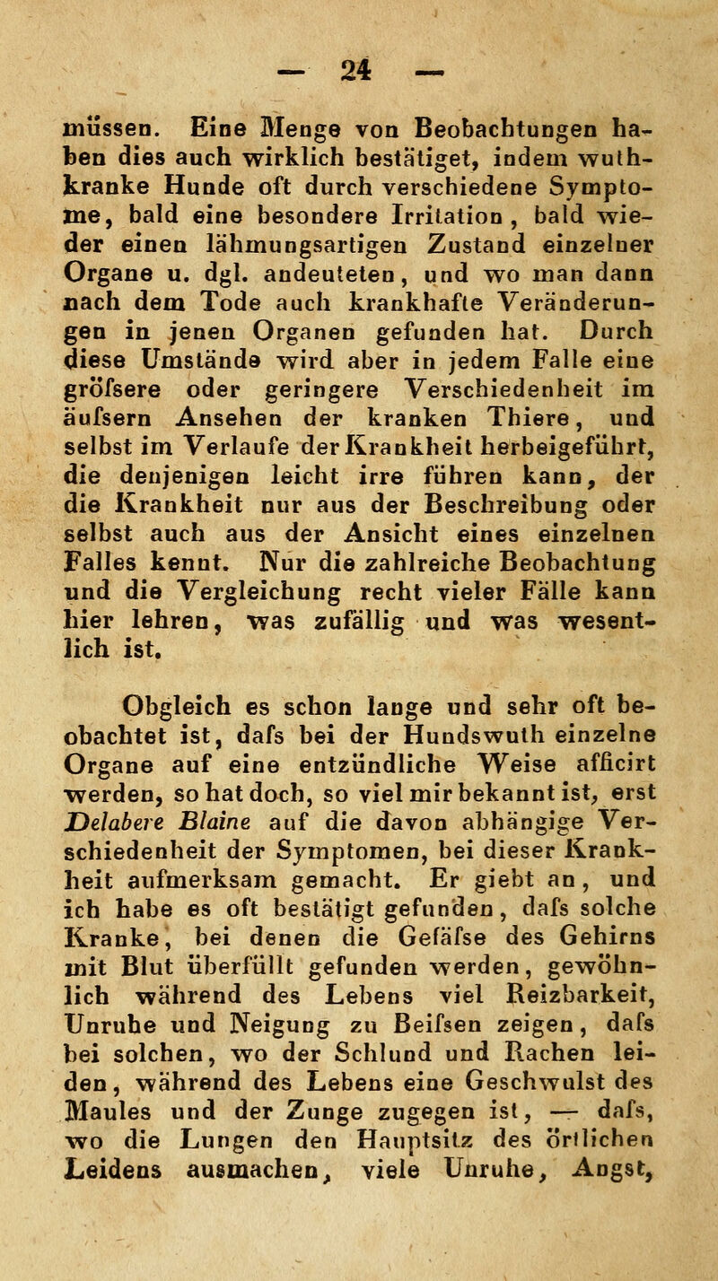 müssen. Eine Menge von Beobachtungen ha- ben dies auch wirklich bestätiget, indem wuth- kranke Hunde oft durch verschiedene Sympto- me, bald eine besondere Irritation, bald wie- der einen lähmungsartigen Zustand einzelner Organe u. dgl. andeuteten, und wo man dann nach dem Tode auch krankhafte Veränderun- gen in jenen Organen gefunden hat. Durch diese Umstände wird aber in jedem Falle eine gröfsere oder geringere Verschiedenheit im äufsern Ansehen der kranken Thiere, und selbst im Verlaufe der Krankheit herbeigeführt, die denjenigen leicht irre führen kann, der die Krankheit nur aus der Beschreibung oder selbst auch aus der Ansicht eines einzelnen Falles kennt. Nur die zahlreiche Beobachtung und die Vergleichung recht vieler Fälle kann hier lehren, was zufällig und was wesent- lich ist. Obgleich es schon lange und sehr oft be- obachtet ist, dafs bei der Hundswuth einzelne Organe auf eine entzündliche Weise afficirt werden, so hat doch, so viel mir bekannt ist, erst Delabere Blaine auf die davon abhängige Ver- schiedenheit der Symptomen, bei dieser Krank- heit aufmerksam gemacht. Er giebt an , und ich habe es oft bestätigt gefunden, dafs solche Kranke, bei denen die Gefäfse des Gehirns mit Blut überfüllt gefunden werden, gewöhn- lich während des Lebens viel Reizbarkeit, Unruhe und Neigung zu Beifsen zeigen, dafs bei solchen, wo der Schlund und Rachen lei- den, während des Lebens eine Geschwulst des Maules und der Zunge zugegen ist, — dafs, wo die Lungen den Hauptsitz des örilichen Leidens ausmachen, viele Unruhe, Angst,