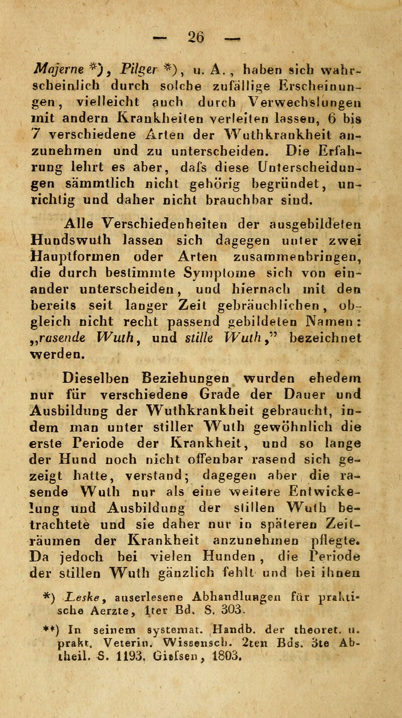 Mqjerne *), Pilger *), u. A., haben sich wahr- scheinlich durch solche zufällige Erscheinun- gen, vielleicht auch durch Verwechslungen mit andern Krankheilen verleiten lassen, 6 bis 7 verschiedene Arten der Wuthkrankheit an- zunehmen und zu unterscheiden. Die Erfah- rung lehrt es aber, dafs diese Unterscheidun- gen sämmtlich nicht gehörig begründet, un- richtig und daher nicht brauchbar sind. Alle Verschiedenheiten der ausgebildeten Hundswuth lasse» sich dagegen unter zwei Hauptfornien oder Arten zusammenbringen, die durch bestimmte Symptome sich von ein- ander unterscheiden, und hiernach mit den bereits seit langer Zeit gebräuchlichen, ob- gleich nicht recht passend gebildeten Namen: „rasende Wuth, und stille Wuth9 bezeichnet werden. Dieselben Beziehungen wurden ehedem nur für verschiedene Grade der Dauer und Ausbildung der Wuthkrankheit gebraucht, in- dem man unter stiller Wuth gewöhnlich die erste Periode der Krankheit, und so lange der Hund noch nicht offenbar rasend sich ge- zeigt hatte, verstand* dagegen aber die ra- sende Wuth nur als eiue weitere Entwicke- hing und Ausbildung der stillen Wuth be- trachtete und sie daher nur in späteren Zeit- räumen der Krankheit anzunehmen pflegte. Da jedoch hei vielen Hunden , die Periode der stillen Wuth gänzlich fehlt und bei ihnen *) Leske, auserlesene Abhandlungen für prakti- sche Aerzte, lter Bd. S. 303. **) In seinem systemat. Handb. der theoret. u. prakt. Veterin. Wissensch. 2ten Bds. 3te Ab- iheil. S. 1193. Giefsen, 1803.
