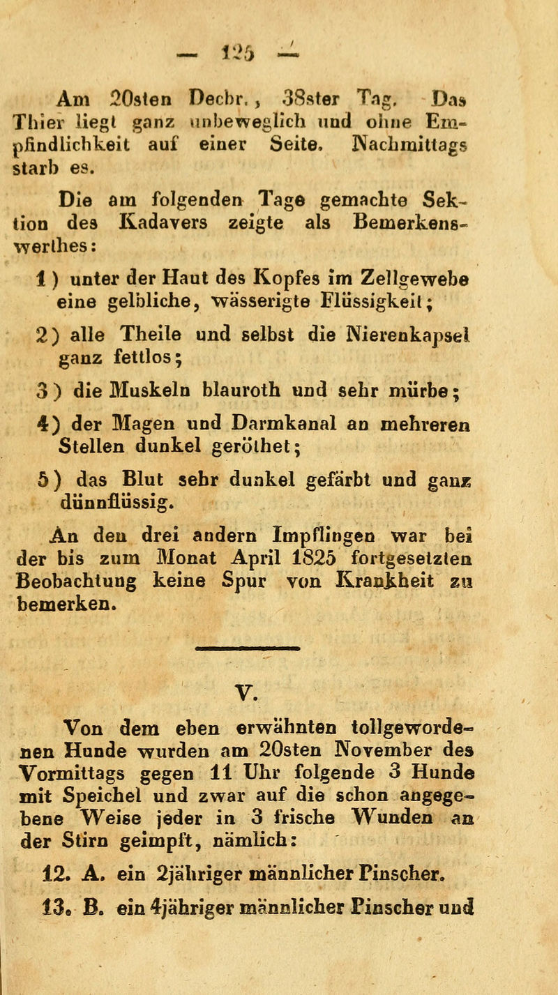 Am 20sten Decbr., 38ster Tags Das Thier liegl ganz unbeweglich und ohne Em- pfindlichkeit auf einer Seite. Wachmittags starb es. Die am folgenden Tage gemachte Sek- tion des Kadavers zeigte als Bemerkens- wertes : 1) unter der Haut des Kopfes im Zellgewebe eine gelbliche, wässerigte Flüssigkeit; 2) alle Theile und selbst die Nierenkapsel ganz fettlos; 3) die Muskeln blauroth und sehr mürbe; 4) der Magen und Darmkanal an mehreren Stellen dunkel gerölhet; 5) das Blut sehr dunkel gefärbt und ganz dünnflüssig. An den drei andern Impflingen war bei der bis zum Monat April 1825 fortgesetzten Beobachtung keine Spur von Krankheit zu bemerken. V. Von dem eben erwähnten tollgeworde- nen Hunde wurden am 20sten November des Vormittags gegen 11 Uhr folgende 3 Hunde mit Speichel und zwar auf die schon angege- bene Weise jeder in 3 frische Wunden an der Stirn geimpft, nämlich: 12. A. ein 2jahriger männlicher Pinscher. 13« B. ein 4jähriger männlicher Finscher und