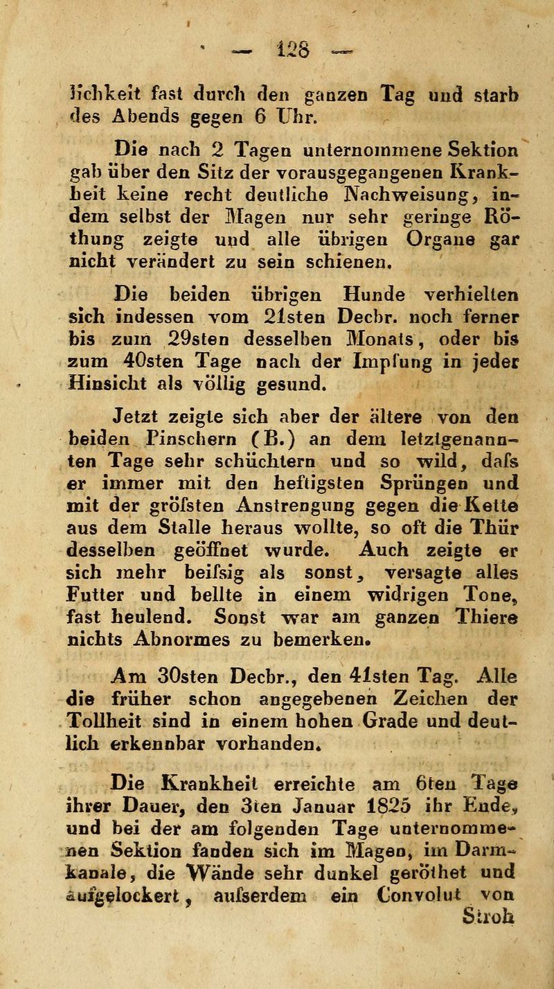 Kchkeit fast durch den ganzen Tag und starb des Abends gegen 6 Uhr. Die nach 2 Tagen unternommene Sektion gab über den Sitz der vorausgegangenen Krank- heit keine recht deutliche Nachweisung, in- dem selbst der Magen nur sehr geringe Rö- thung zeigte und alle übrigen Organe gar nicht verändert zu sein schienen. Die beiden übrigen Hunde verhielten sich indessen vom 21sten Decbr. noch ferner bis zum 29sten desselben Monats, oder bis zum 40sten Tage nach der Impfung in jeder Hinsicht als völlig gesund. Jetzt zeigte sich aber der altere von den beiden Pinsebern (B.) an dem letztgenann- ten Tage sehr schüchtern und so wild, dafs er immer mit den heftigsten Sprüngen und mit der gröfsten Anstrengung gegen die Kette aus dem Stalle heraus wollte, so oft die Thür desselben geöffnet wurde. Auch zeigte er sich mehr beifsig als sonst, versagte alles Futter und bellte in einem widrigen Tone, fast heulend. Sonst war am ganzen Thiere nichts Abnormes zu bemerken. Am 30sten Decbr., den 4isten Tag. Alle die früher schon angegebenen Zeichen der Tollheit sind in einem hohen Grade und deut- lich erkennbar vorhanden« Die Krankheit erreichte am 6ten Tage ihrer Dauer, den 3ten Januar 1825 ihr Ende, und bei der am folgenden Tage unternomme- nen Sektion fanden sich im Magen, im Darin« kanale, die Wände sehr dunkel gerothet und aufgelockert, aufserdem ein Convolut von Stroh