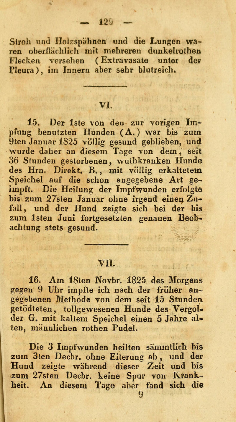 — 120 — Stroh und Hokspähncn und die Lungen wa- ren oberflächlich mit mehreren dunkelrolhen Flecken versehen (Extravasate unter der Pleura), im Innern aber sehr blutreich. VI. 15. Der lste von den zur vorigen Im- pfung benutzten Hunden (A.) war bis zum 9ten Januar 1825 völlig gesund geblieben, und wurde daher an diesem Tage von dem,' seit 36 Stunden gestorbenen, wuthkranken Hunde des Hrn. Direkt. B., mit völlig erkaltetem Speichel auf die schon angegebene Art ge- impft. Die Heilung der Impfwunden erfolgte bis zum 27sten Januar ohne irgend einen Zu- fall, und der Hund zeigte sich bei der bis zum lsten Juni fortgesetzten genauen Beob- achtung stets gesund. VIL 16. Am ISten Novbr. 1825 des Morgens gegen 9 Uhr impfte ich nach der früher an- gegebenen Methode von dem seit 15 Stunden getödteten, tollgewesenen Hunde des Vergol« der G. mit kaltem Speichel einen 5 Jahre al- ten, mannlichen rothen Pudel. Die 3 Impfwunden heilten sa'mmtlich bis zum 3ten Decbr. ohne Eiterung ab , und der Hund zeigte während dieser Zeit und bis zum 27sten Decbr. keine Spur von Krank- heit. An diesem Tage aber fand sich die 9
