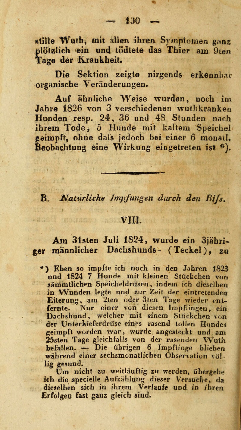 «title Wuth, mit allen ihren Symptomen ganz plötzlich ein und tödtete das Thier am Öten Tage der Krankheit. Die Sektion zeigte nirgends erkennbar organische Veränderungen. Auf ähnliche Weise wurden, noch im Jahre 1826 von 3 verschiedenen wuthkranken Hunden resp. 24, 36 und 48 Stunden nach ihrem Tode* 5 Hunde mit kaltem Speichel geimpft, ohne dafs jedoch bei einer 6 monatl. Beobachtung eine Wirkung eingetreten ist *). B, Natürliche Impfungen durch den Bi/s* VIII. Am 31sten Juli 1824, wurde ein 3jähri- ger männlicher Dachshunds- (Teckel), zu •) Eben so impfte ich noch in den Jahren 1823 und 1824 7 Hunde mit kleinen Stückchen von sämmtlichen Speicheldrüsen, indem ich dieselben in Wunden legte und zur Zeit der eintretende!! Eiterung, am 2ten oder 3ten Tage wieder ent- fernte. Nur einer von diesen Impflingen, ein Dachshund, welcher mit einem Stückchen von der Unterkieferdrüse eines rasend tollen Hundes geimpft worden war, wurde angesteckt und am 25sten Tage gleichfalls von der rasenden Wuth befallen. — Die übrigen 6 Impflinge blieben wahrend einer sechsmonatlichen Observation völ- lig gesund. Um nicht zu weitläuftig zu werden, übergehe ich die specielle Aufzählung dieser Versuche, da dieselben sich in ihrem Verlauf« und in ihren Erfolgen fast ganz gleich sind.