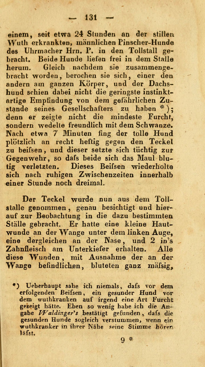 einem, seit etwa 24 Stunden an der stillen Wuth erkrankten, männlichen Pinscher-Hunde des Uhrmacher Hrn. P. in den Tollstall ge- bracht. Beide Hunde liefen frei in dem Stalle herum. Gleich nachdem sie zusammenge- bracht worden, berochen sie sich, einer den andern am ganzen Körper, und der Dachs- hund schien dabei nicht die geringste instinkt- artige Empfindung von dem gefährlichen Zu- stande seines Gesellschafters zu haben *); denn er zeigte nicht die mindeste Furcht, sondern wedelte freundlich mit dem Schwänze» Nach etwa 7 Minuten fing der tolle Hund plötzlich an recht heftig gegen den Teckel zu beifsen, und dieser setzte sich tüchtig zur Gegenwehr, so dafs beide sich das Maul blu- tig verletzten. Dieses Beifsen wiederholte sich nach ruhigen Zwischenzeiten innerhalb einer Stunde noch dreimal. Der Teckel wurde nun aus dem Toll- stalle genommen, genau besichtigt und hier- auf zur Beobachtung in die dazu bestimmten Stalle gebracht. Er hatte eine kleine Haut- wunde an der Wange unter dem linken Auge, eine dergleichen an der Nase, und 2 in's Zahnfleisch am Unterkiefer erhalten. Alle diese Wunden, mit Ausnahme der an der Wange befindlichen, bluteten ganz mäfsig, *) Ueberhaupt sähe ich niemals, dafs vor dem erfolgenden Beifsen, ein gesunder Hund vor dem wuthkranken auf irgend eine Art Furcht gezeigt hätte. Eben so wenig habe ich die An- gabe VFaldinger*s bestätigt gefunden, dafs die gesunden Hunde sogleich verstummen, wenn ein wuthkranker in ihrer Nähe seine Stimme Woreia iä'istt O *