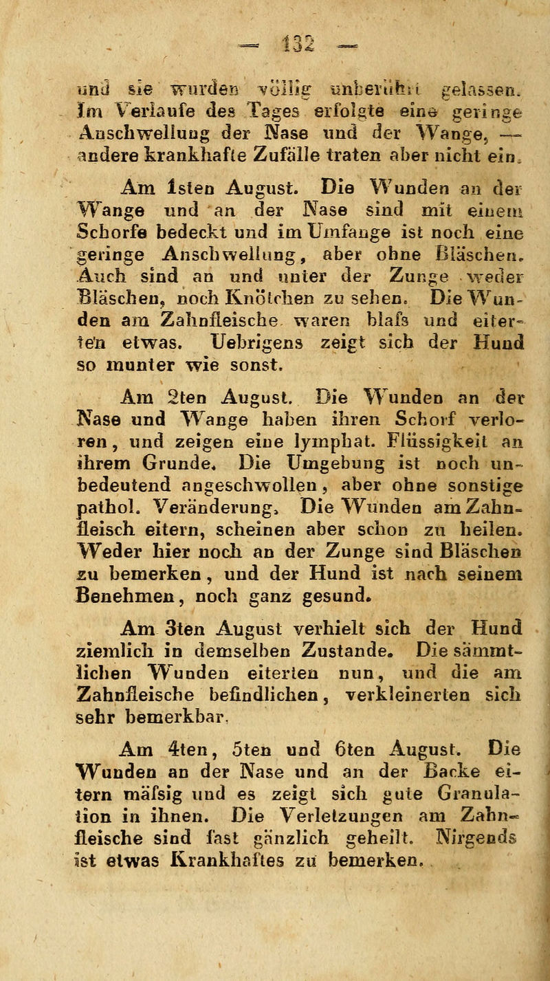 d<£ •mü sie wurden völlig: imberülftt gelassen. im Verlaufe des Tages erfolgte eine geringe Anschwellung der Nase und der Wange5 ~- andere krankhafte Zufälle traten aber nicht ein. Am Islen August. Die Wunden an der Wange und an der Nase sind mit einem Schorfe bedeckt und im Umfange ist noch eine geringe Anschwellung, aber ohne Bläschen. Auch sind an und unter der Zunge weder Bläschen, noch Knötchen zu sehen. Die Wan- den am Zahnfleische waren blafs und eiter- ten etwas. Uehrigens zeigt sich der Hund so munter wie sonst. Am 2ten August. Die Wunden an der Nase und Wange haben ihren Schorf verlo- ren, und zeigen eine lymphat. Flüssigkeit an ihrem Grunde* Die Umgebung ist noch un- bedeutend angeschwollen, aber ohne sonstige pathol. Veränderung, Die Wunden am Zahn- fleisch eitern, scheinen aber schon zu heilen. Weder hier noch an der Zunge sind Bläschen zu bemerken, und der Hund ist nach seinem Benehmen, noch ganz gesund. Am 3ten August verhielt sich der Hund ziemlich in demselben Zustande. Die sammt- lichen Wunden eiterten nun, und die am Zahnfleische befindlichen, verkleinerten sich sehr bemerkbar. Am 4ten, 5ten und 6ten August. Die Wunden an der Nase und an der Backe ei- tern mäfsig und es zeigt sich gute Granula- tion in ihnen. Die Verletzungen am Zahn- fleische sind fast gänzlich geheilt. Nirgends ist etwas Krankhaftes zu bemerken.