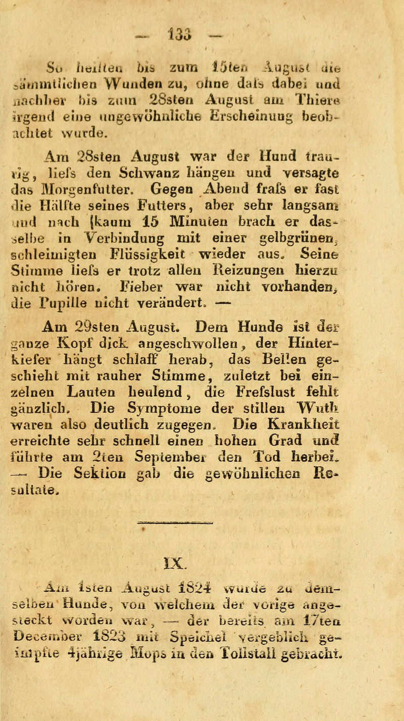 So heiltet] biä zum i5teö Ä.ugua< ui«3 sä'WimtHellen Wunden zu, ohne daib dabei umi nachher bis zum 28sten August am Thiere irgend eine ungewöhnliche Erscheinuug beoL achtet wurde. Am 28sten August war der Hund trau- rig, liefs den Schwanz hängen und versagte das Morgenfutter. Gegen Abend frafs er fast die Hälfte seines Futters, aber sehr langsam md li^ch (kaum 15 Minuten brach er das- selbe in Verbindung mit einer gelbgrünen ^ schleimigten Flüssigkeit wieder aus. Seine Stimme liefs er trotz allen Reizungen hierzu nicht hören. Fieber war nicht vorhanden, die Pupille nicht verändert, — Am 29sten August. Dem Hunde ist der gnnze Kopf dick angeschwollen y der Hinter- kiefer hängt schlaff herab, das Bellen ge- schieht mit rauher Stimme, zuletzt bei ein- zelnen Lauten heulend, die Frefslust fehlt gänzlich» Die Symptome der stillen Wut!* waren also deutlich zugegen. Die Krankheit erreichte sehr schnell einen hohen Grad und führte am 2ten September den Tod herbei« — Die Sektion gab die gewöhnlichen Re* sültate. IX. Ain Isietl Augast 1Ö24 WuiUc zu uciil- sölbeii Hunde, von welchem der voriges ange- steckt worden war, —- der bereits, am 17tea December 1823 mit Speichel Y^rgeblids ge- impfte 4jjähi.2ge Mops in den Toiistali gebracht.