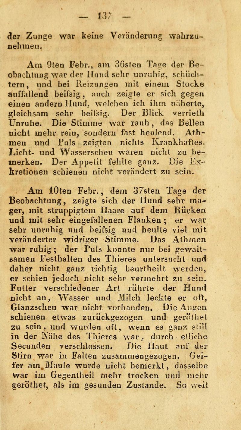 — 13? — der Zunge war keine Veränderung wahrzu- nehmen. Am 9ten Febr., am 36sten Tage der Be- obachtung war der Hund sehr unruhig, schüch- tern, und bei Reizungen mit einem Stocke auffallend beifsig, auch zeigte er sich gegen einen andern Hund, welchen ich ihm näherte, gleichsam sehr beifsig. Der Blick verrieth Unruhe. Die Stimme war rauh, das Bellen nicht mehr rein, sondern fast heulend. Ath- men und Puls zeigten nichts Krankhaftes. Licht- und Wasserscheu waren nicht zu be- merken. Der Appetit fehlte ganz. Die Ex- kretionen schienen nicht verändert zu sein. Am lOten Febr., dem 37sten Tage der Beobachtung, zeigte sich der Hund sehr ma- ger, mit struppigtem Haare auf dem Rücken und mit sehr eingefallenen Flanken ; er war sehr unruhig und beifsig und heulte viel mit veränderter widriger Stimme. Das Athmen war ruhig; der Fuls konnte nur bei gewalt- samen Festhalten des Thieres untersucht und daher nicht ganz richtig beurtheilt werden, er schien jedoch nicht sehr vermehrt zu sein. Futter verschiedener Art rührte der Hund nicht an, Wasser und Milch leckte er oft, Glanzscheu war nicht vorhanden. Die Augen schienen etwas zurückgezogen und geröthet zu sein, und wurden oft, wenn es ganz still in der Nähe des Thieres war, durch eiiiche Secunden verschlössen. Die Haut auf der Stirn war in Falten zusammengezogen. Gei- fer am,Maule wurde nicht bemerkt, dasselbe war im Gegentheil mehr trocken und mehr geröthet, als im gesunden Zustande. So w«it