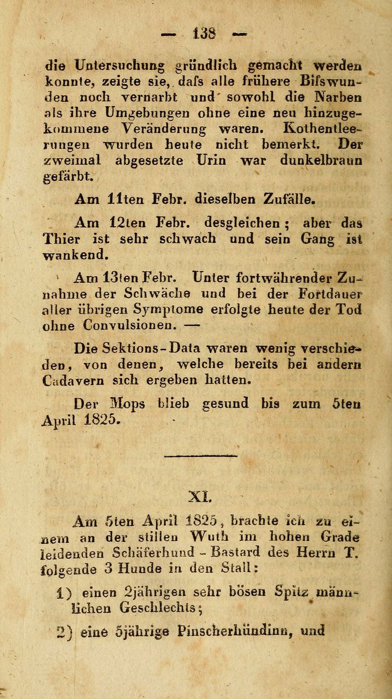 die Untersuchung gründlich gemacht werden konnte, zeigte sie, dafs alle frühere Bifswun- den noch vernarbt und' sowohl die Narben als ihre Umgebungen ohne eine neu hinzuge- kommene Veränderung waren. Kothentlee- rungen wurden heute nicht bemerkt. Der zweimal abgesetzte Urin war dunkelbraun gefärbt. Am Uten Febr. dieselben Zufälle. Am I2ten Febr. desgleichen ; aber das Thier ist sehr schwach und sein Gang ist wankend. Am 13ten Febr. Unter fortwährender Zu- nahme der Schwäche und bei der Fortdauer aller übrigen Symptome erfolgte heute der Tod ohne Convulsionen. — Die Sektions-Data waren wenig verschie* den, von denen, welche bereits bei andern Cadavern sich ergeben hatten. Der Mops blieb gesund bis zum öten April 1825. XL Am 5ten April 1825 > brachte ich zu ei- nem an der stillen Wuth im hohen Grade leidenden Schäferhund - Bastard des Herrn T. folgende 3 Hunde in den Stall: 1) einen 2jährigen sehr bösen Spitz männ- lichen Geschlechts; 2) eine 5jährige Pinscherhiindinn, und