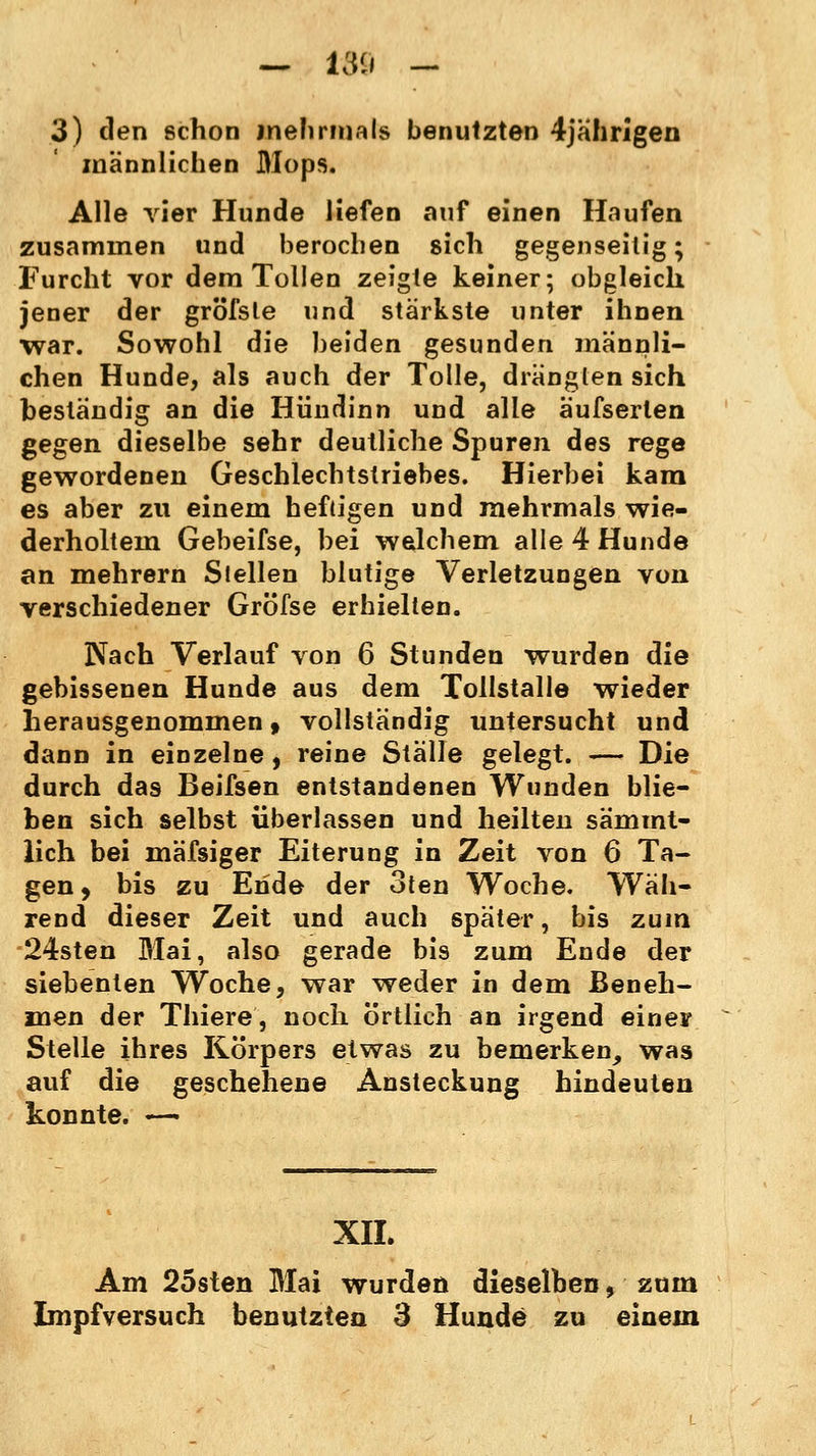 — 159 - 3) den schon mehrmals benutzten 4jährigen männlichen Mops. Alle vier Hunde liefen auf einen Haufen zusammen und berochen sich gegenseitig; Furcht vor dem Tollen zeigte keiner; obgleich jener der gröfsle und stärkste unter ihnen ■war. Sowohl die beiden gesunden männli- chen Hunde, als auch der Tolle, dränglen sich beständig an die Hündinn und alle aufserten gegen dieselbe sehr deutliche Spuren des rege gewordenen Geschlechtstriebes. Hierbei kam es aber zu einem heftigen und mehrmals wie- derholtem Gebeifse, bei welchem alle 4 Hunde an mehrern Stellen blutige Verletzungen von verschiedener Gröfse erhielten. Nach Verlauf von 6 Stunden wurden die gebissenen Hunde aus dem Tollstalle wieder herausgenommen, vollständig untersucht und dann in einzelne, reine Ställe gelegt. — Die durch das Beifsen entstandenen Wunden blie- ben sich selbst überlassen und heilten sämmt- lich bei mäfsiger Eiterung in Zeit von 6 Ta- gen , bis zu Ende der oten Woche. Wäh- rend dieser Zeit und auch später, bis zum 24sten Mai, also gerade bis zum Ende der siebenten Woche, war weder in dem Beneh- men der Thiere, noch örtlich an irgend einer Stelle ihres Körpers etwas zu bemerken, was auf die geschehene Ansteckung hindeuten konnte. — XII. Am 25sten Mai wurden dieselben, zum