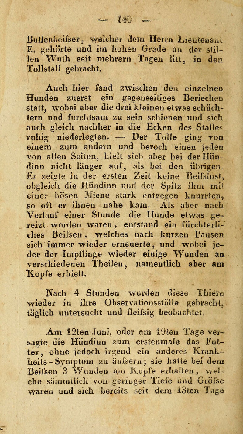 ö Builenbeifser3 welcher dem Herrn Lieutenant E. gehörte und im hohen Grade an der stil- len Wuth seit mehrern Tagen litt, in den Tollstall gebracht. Auch hier fand zwischen den einzelnen Hunden zuerst ein gegenseitiges Beriechen statt, wobei aber die drei kleinen etwas schüch- tern und furchtsam zu sein schienen und sich auch gleich nachher in die Ecken des Stalle? ruhig niederlegten. —■ Der Tolle ging von einem zum andern und beroch einen jeden von allen Seiten, hielt sich aber bei der Hün- dinn nicht langer auf, als bei den übrigen. Er zeigle in der ersten Zeit keine Beifslust, obgleich die Hündinn und der Spitz ihm init einer bösen Miene stark entgegen knurrten, so oft er ihnen nahe kam. Als aber nach Verlauf einer Stunde die Hunde etwas ge- reizt worden waren, entstand ein fürchterli- ches Beifsen, welches nach kurzen Pausen sich immer wieder erneuerte, und wobei je- der der Impflinge wieder einige Wunden an verschiedenen Theilen, namentlich aber am Kopfe erhielt. Nach 4 Stunden wurden diese Thiere wieder in ihre Observationssialle gebracht, täglich untersucht und fleifsig beobachtet. Am 12ten Juni, oder am 19ten Tage ver- sagte die Hündinn zum erstenmale das Fut- ter, ohne jedoch irgend ein anderes Ivrank- heits - Symptom zu äu&ern; sie hatte bei dem Beifsen 3 Wunden ajm Kopie erhalten, wel- che särnmilich von geringer Tiefe und Gröfse waren und sich bereits seit dem loten Tage