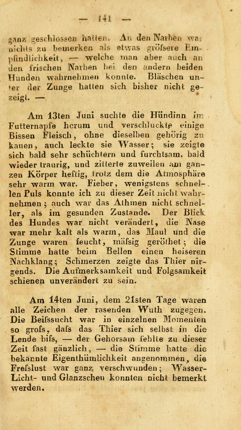 *an?i geschlossen hatten. Au den Narben wai nichts zu bemerken als etwas gvofseie Em- pfindlichkeit, — welche man aber auch an den frischen Narben bei den andern beiden Hunden wahrnehmen konnte. Bläschen un- ter der Zunge hauen sich bisher nicht ge- zeigt. — Am 13ten Juni suchte die Hündinn im Futternapfe herum und verschluckte einige Bissen Fleisch, ohne dieselben gehörig zu kauen, auch leckte sie Wasser; sie zeigte sich bald sehr schüchtern und furchtsam, bald wieder traurig, und zitterte zuweilen am gan- zen Körper heftig, trotz dem die Atmosphäre sehr warm war. Fieber, wenigstens schnel- len Puls konnte ich zu dieser Zeit nicht wahr- nehmen 5 auch war das Athmen nicht schnel- ler, als im gesunden Zustande. Der Blick des Hundes war nicht verändert, die Nase war mehr kalt als warm, das Maul und die Zunge waren feucht, mäfsig gerölhet ; die Stimme hatte beim Bellen einen heiseren Nachklang; Schmerzen zeigte das Tbier nir- gends. Die Aufmerksamkeit und Folgsamkeit schienen unverändert zu sein. Am 14ten Juni, dem 21sten Tage waren alle Zeichen der rasenden Wuth zugegen. Die Beifssucht war in einzelnen Momenten so grofsr dafs das Thier sich selbst in die Lende bifs, — der Gehorsam fehlte zu dieser Zeit fast gänzlich, — die Stimme hatte die bekannte Eigentümlichkeit angenommen, die Frefslust war ganz, verschwunden; Wasser» Licht- und Glanzscheu konnten nicht bemerkt werden.