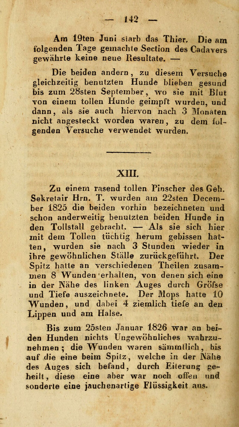 Ära 19ten Juni siarb das Thier. Die am folgenden Tage geinachte Section des Cadavers gewährte keine neue Resultate. — Die beiden andern, zu diesem Versuche gleichzeitig benutzten Hunde blieben gesund bis zum 28sten September, wo sie mit Blut von einem tollen Hunde geimpft wurden, und dann, als sie auch hiervon nach 3 Monaten nicht angesteckt worden waren, zu dem fol- genden Versuche verwendet wurden, XIII. Zu einem rasend tollen Pinscher des Geh. Sekretair Hrn. T. wurden am 22sten Decem- ber 1825 die beiden vorhin bezeichneten und schon anderweitig benutzten beiden Hunde in den Tollstall gebracht. — Als sie sich hier mit dem Tollen tüchtig herum gebissen hat- ten, wurden sie nach 3 Stunden wieder in ihre gewöhnlichen Stalle zurückgeführt. Der Spitz hatte an verschiedenen Theilen zusam- men 8 Wunden erhalten, von denen sich eine in der Nähe des linken Auges durch Gröfse und Tiefe auszeichnete. Der Mops hatte 10 Wunden, und dabei 4 ziemlich tiefe an den Lippen und am Halse. Bis zum 25steu Januar 1826 war an bei- den Hunden nichts Ungewöhnliches wahrzu- nehmen ; die Wunden waren sämmllich, bis auf die eine beim Spiiz, welche in der Nahe des Auges sich befand, durch Eiterung ge- heilt , diese eine aber war noch oifen und sonderte eine jauchenartige Flüssigkeit aus.