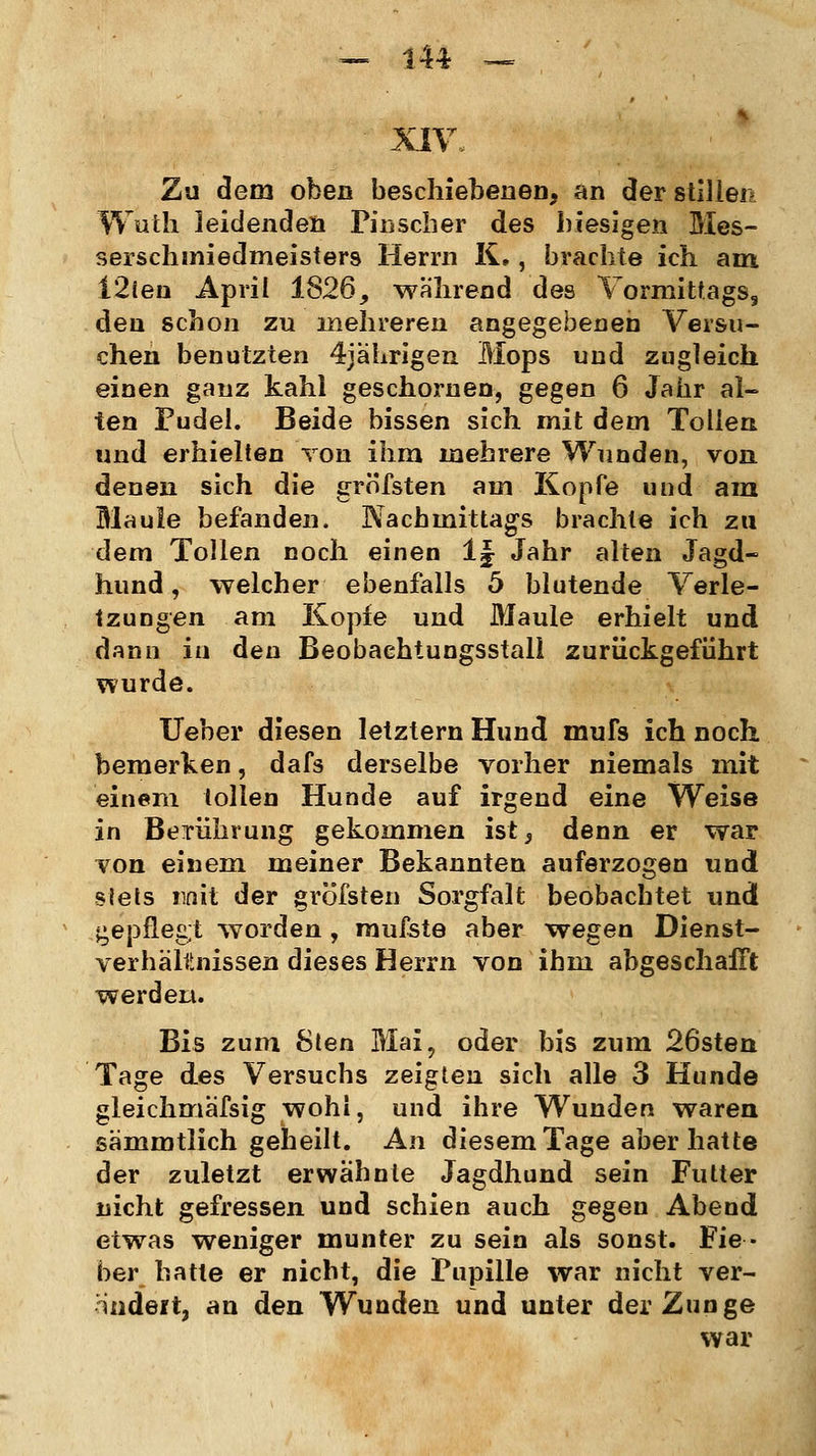 XIV. Zu dem oben beschienenen, an der stillen Wuth leidenden Pinscher des hiesigen Mes- serschmiedmeisters Herrn K,, brachte ich am 12ten April 1826, wahrend des Vormittags, den schon zu mehreren angegebenen Versu- chen benutzten 4jährigen Mops und zugleich einen ganz kahl geschornen, gegen 6 Jahr al- ten Pudel. Beide bissen sich mit dem Tollen und erhielten von ihm mehrere Wunden, von denen sich die gröfsten am Kopfe und am Maule befanden. Nachmittags brachte ich zu dem Tollen noch einen 1| Jahr alten Jagd- hund , welcher ebenfalls 5 blutende Verle- tzungen am Kopfe und Maule erhielt und dann in den Beobachtungsstall zurückgeführt wurde. Ueber diesen letztern Hund mufs ich noch bemerken, dafs derselbe vorher niemals mit einem tollen Hunde auf irgend eine Weise in Berührung gekommen ist ^ denn er war von einem meiner Bekannten auferzogen und slets nnit der gröfsten Sorgfalt beobachtet und gepflegt worden , mufste aber wegen Dienst- verhältnissen dieses Herrn von ihm abgeschafft werden. Bis zum Sten Mai, oder bis zum 26sten Tage des Versuchs zeigten sich alle 3 Hunde gleichmäfsig wohl, und ihre Wunden waren sämmtlich geheilt. An diesem Tage aber hatte der zuletzt erwähnte Jagdhund sein Futter nicht gefressen und schien auch gegen Abend etwas weniger munter zu sein als sonst. Fie- ber hatte er nicht, die Pupille war nicht ver- nndeit, an den Wunden und unter der Zunge war