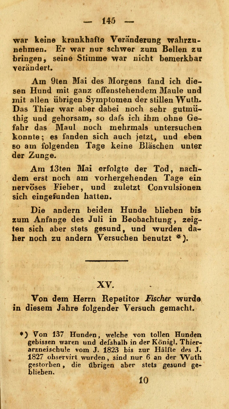 war keine krankhafte Veränderung wahrzu- nehmen. Er war nur schwer zum Bellen zu bringen, seine Stimme war nicht bemerkbar verändert. Am 9len Mai des Morgens fand ich die- sen Hund mit ganz offenstehendem Maule und mit allen übrigen Symptomen der stillen Wuth. Das Thier war aber dabei noch sehr gutinii- Ihig und gehorsam, so dafs ich ihm ohne Ge- fahr das Maul noch mehrmals untersuchen konnte; es fanden sich auch jetzt, und eben so am folgenden Tage keine Bläschen unter der Zunge. Am 13ten Mai erfolgte der Tod, nach- dem erst noch am vorhergehenden Tage ein nervöses Fieber, und zuletzt Convulsionen sich eingefunden hatten. Die andern beiden Hunde blieben bis zum Anfange des Juli in Beobachtung, zeig- ten sich aber stets gesund, und wurden da« her noch zu andern Versuchen benutzt *}. XV. Von dem Herrn Repetitor Fischer wurde in diesem Jahre folgender Versuch gemacht. *) Von 137 Hunden, welche von tollen Hunden gebissen waren und defshalb in der König). Thier- arzneischule vom J. 1823 bis zur Hälfte des J. 1827 observirt wurden, sind nur 6 an der Wuth gestorben, die übrigen aber stets gesund ge- blieben. 10