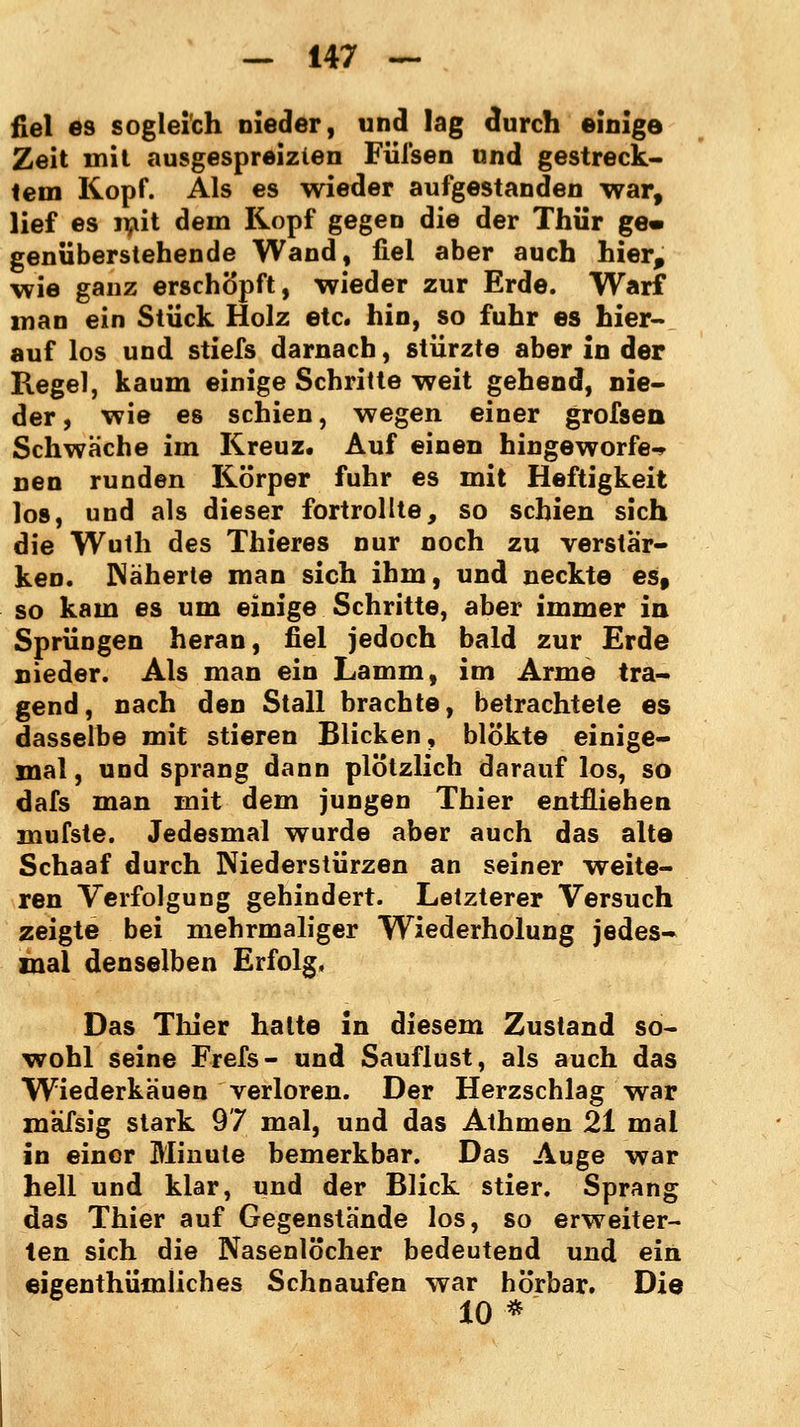 fiel es sogleich nieder, und lag durch einige Zeit mit ausgespreizten Füfsen und gestreck- tem Kopf. Als es wieder aufgestanden war, lief es mit dem Kopf gegen die der Thür ge» genüberstehende Wand, fiel aber auch hier, wie ganz erschöpft, wieder zur Erde. Warf man ein Stück Holz etc. hin, so fuhr es hier- auf los und stiefs darnach, stürzte aber in der Regel, kaum einige Schritte weit gehend, nie- der , wie es schien, wegen einer grofsen Schwäche im Kreuz. Auf einen hingeworfen nen runden Körper fuhr es mit Heftigkeit los, und als dieser fortrollte, so schien sich die Wuth des Thieres nur noch zu verstär- ken. Näherte man sich ihm, und neckte es, so kam es um einige Schritte, aber immer in Sprüngen heran, fiel jedoch bald zur Erde nieder. Als man ein Lamm, im Arme tra- gend, nach den Stall brachte, betrachtete es dasselbe mit stieren Blicken, blökte einige- mal , und sprang dann plötzlich darauf los, so dafs man mit dem jungen Thier entfliehen mufste. Jedesmal wurde aber auch das alte Schaaf durch Niederstürzen an seiner weite- ren Verfolgung gehindert. Letzterer Versuch zeigte bei mehrmaliger Wiederholung jedes- mal denselben Erfolg, Das Thier halte in diesem Zustand so- wohl seine Frefs- und Sauflust, als auch das Wiederkauen verloren. Der Herzschlag war mafsig stark 97 mal, und das Athmen 21 mal in einer Minute bemerkbar. Das Auge war hell und klar, und der Blick stier. Sprang das Thier auf Gegenstände los, so erweiter- ten sich die Nasenlöcher bedeutend und ein eigenthümliches Schnaufen war hörbar. Die 10*