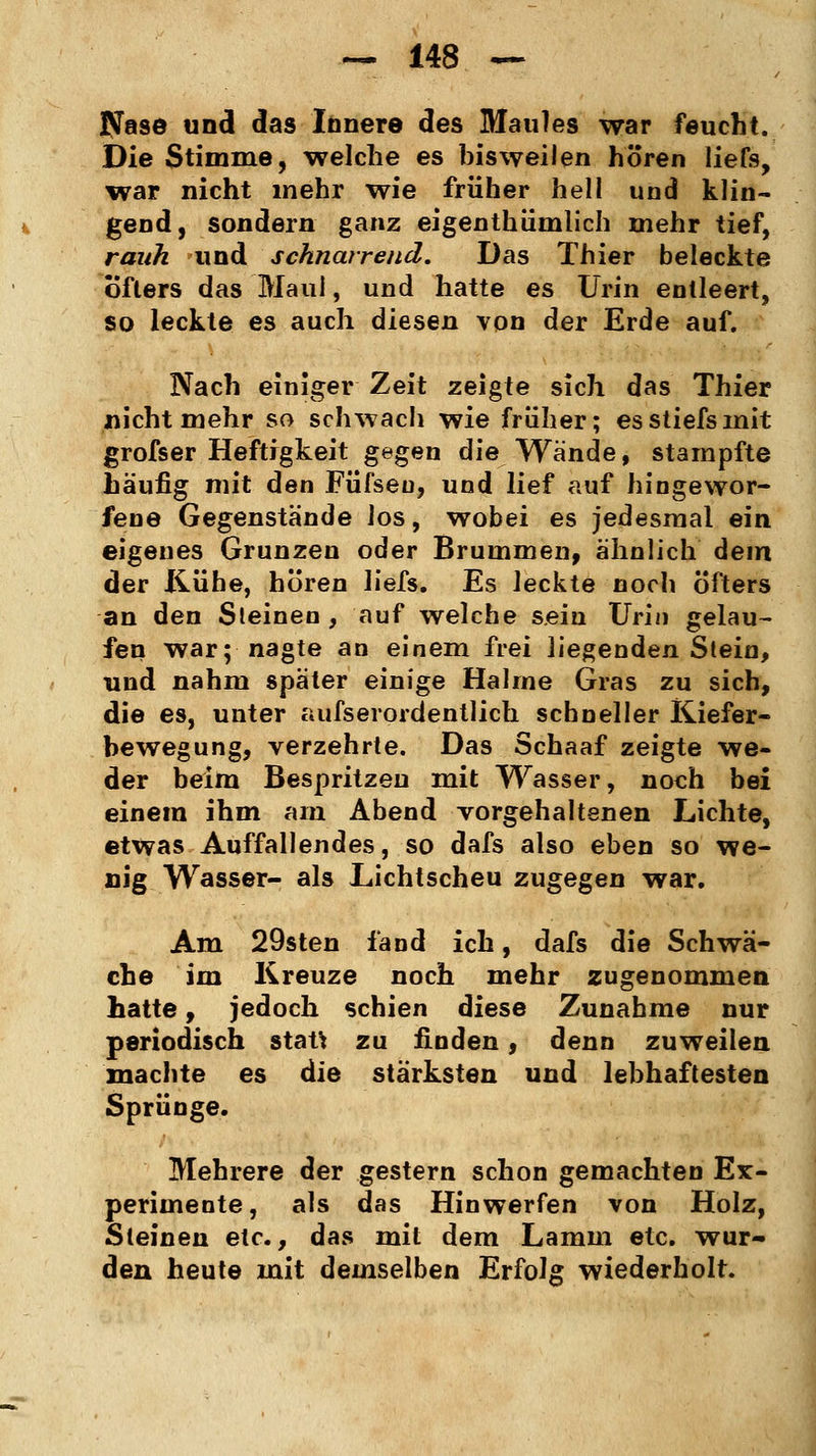 Nase und das Innere des Maules war feucht. Die Stimme, welche es bisweilen hören liefs, war nicht mehr wie früher hell und klin- gend, sondern ganz eigenthümlich mehr tief, rauh und schnarrend. Das Thier beleckte öfters das Maul, und hatte es Urin entleert, so leckte es auch diesen von der Erde auf. Nach einiger Zeit zeigte sich das Thier nicht mehr so schwach wie früher; esstiefsmit grofser Heftigkeit gegen die Wände, stampfte häufig mit den Füfseu, und lief auf hingewor- fene Gegenstände los, wobei es jedesmal ein eigenes Grunzen oder Brummen, ähnlich dem der Kühe, hören liefs. Es leckte noch öfters an den Steinen , auf welche sein Urin gelau- fen war; nagte an einem frei liegenden Stein, und nahm später einige Halme Gras zu sich, die es, unter aufserordentlich schneller Kiefer- bewegung, verzehrte. Das Schaaf zeigte we- der beim Bespritzen mit Wasser, noch bei einem ihm am Abend vorgehaltenen Lichte, etwas Auffallendes, so dafs also eben so we- nig Wasser- als Lichtscheu zugegen war. Am 29sten fand ich, dafs die Schwä- che im Kreuze noch mehr zugenommen hatte, jedoch schien diese Zunahme nur periodisch stau zu finden, denn zuweilen machte es die stärksten und lebhaftesten Sprünge. Mehrere der gestern schon gemachten Ex- perimente, als das Hinwerfen von Holz, Steinen etc., das mit dem Lamm etc. wur- den heute mit demselben Erfolg wiederholt.
