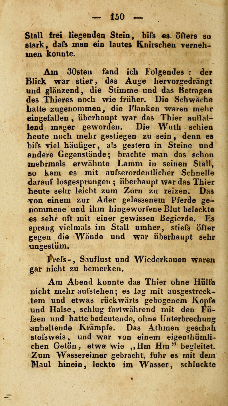 Stall frei liegenden Stein, bifs es öfters so stark, dafs man ein lautes Knirschen verneh- men konnte. Am 30sten fand ich Folgendes : der Blick war stier, das Auge hervorgedrängt und glänzend, die Stimme und das Betragen des Thieres noch wie früher. Die Schwache hatte zugenommen, die FJanken waren mehr eingefallen , überhaupt war das Thier auffal- lend mager geworden. Die Wuth schien heute noch mehr gestiegen zu sein, denn es bifs viel häufiger, als gestern in Steine und andere Gegenstände; brachte man das schon mehrmals erwähnte Lamm in seinen Stall, so kam es mit aufserordentlicher Schnelle darauf losgesprungen; überhaupt war das Thier heute sehr leicht zum Zorn zu reizen. Das von einem zur Ader gelassenem Pferde ge- nommene und ihm hingeworfene Blut beleckte es sehr oft mit einer gewissen Begierde. Es sprang vielmals im Stall umher, stiefs öfter gegen die Wände und war überhaupt sehr ungestüm, $refs-, Sauflust und Wiederkauen waren gar nicht zu bemerken. Am Abend konnte das Thier ohne Hülfe nicht mehr aufstehen; es lag mit ausgestreck- tem und etwas rückwärts gebogenem Kopfe und Halse, schlug fortwährend mit den Fü- fsen und hatte bedeutende, ohne Unterbrechung anhaltende Krämpfe. Das Athmen geschah stofsweis, und war von einem eigentümli- chen Getön, etwa wie „Hm Hm begleitet. Zum Wassereimer gebracht, fuhr es mit dem Maul hinein, leckte im Wasser, schluckte