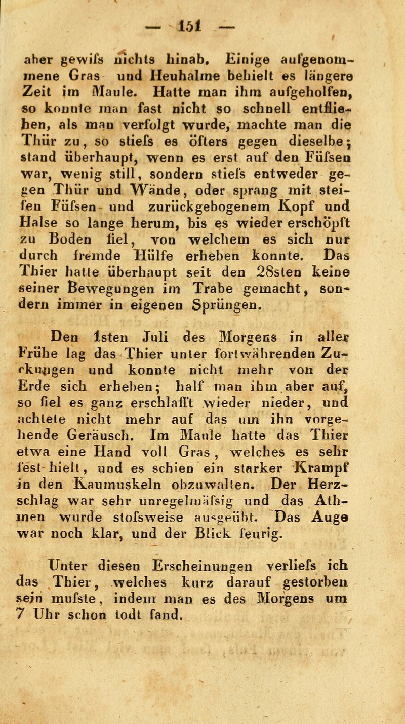 — iöi — t .-«her gewiß) nichts hinab. Einige aufgenom- mene Gras und Heuhalme behielt es längere Zeit im Maule. Hatte man ihm aufgeholfen, so konnte man fast nicht so schnell entflie- hen, als man verfolgt wurde, machte man die Thür zu, so stiefs es öfters gegen dieselbe j stand überhaupt, wenn es erst auf den Füfsen war, wenig still, sondern stiefs entweder ge- gen Thür und Wände, oder sprang mit stei- fen Füfsen- und zurückgebogenem Kopf und Halse so lange herum, bis es wieder erschöpft zu Boden fiel, von welchem es sich nur durch fremde Hülfe erheben konnte. Das Thier hatte überhaupt seit den 28sten keine seiner Bewegungen im Trabe gemacht, son- dern immer in eigenen Sprüngen. Den lsten Juli des Morgens in allee Frühe lag das Thier unter fortwährenden Zu- ckungen und konnte nicht mehr von der Erde sich erheben; half man ihm aber auf, so fiel es ganz erschlafft wieder nieder, und achtele nicht mehr auf das um ihn vorge- hende Geräusch. Im Maule hatte das Thier etwa eine Hand voll Gras , welches es sehr fest hielt, und es schien ein starker Krampf in den Kaumuskeln obzuwalten. Der Herz- schlag war sehr unregelmäßig und das Ath- men wurde slofsweise ausgeübt. Das Auge war noch klar, und der Blick feurig. Unter diesen Erscheinungen verliefs ich das Thier, welches kurz darauf gestorben sein mufste, indem man es des Morgens um 7 Uhr schon todt fand.