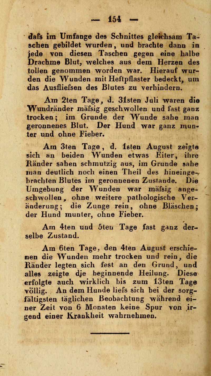 dafs im Umfange de9 Schnittes gleichsam Ta- schen gebildet wurden, und brachte dann in jede von diesen Taschen gegen eine halbe Drachme Blut, welches aus dem Herzen des tollen genommen worden war. Hierauf wur- den die Wunden mit Heftpflaster bedeckt, um das Ausfliegen des Blutes zu verhindern. Am 2ten Tage, d. 31sten Juli waren die Wundränder mäfsig geschwollen und fast ganz trocken; im Grunde der Wunde sähe man geronnenes Blut. Der Hund war ganz mun- ter und ohne Fieber, Am 3ten Tage, d. lsten August zeigte sich an beiden Wunden etwas Eiter, ihre Ränder sahen schmutzig aus, im Grunde sähe man deutlich noch einen Theil des hinein ge- brachten Blutes im geronnenen Zustande. Die Umgebung der Wunden war mäfsig ange- schwollen, ohne weitere pathologische Ver- änderung; die Zunge rein, ohne Bläschen; der Hund munter, ohne Fieber. Am 4ten und 5leu Tage fast ganz der- selbe Zustand. Am 6ten Tage, den 4ten August erschie- nen die Wunden mehr trocken und rein, die Ränder legten sich fest an den Grund, und alles zeigte dje heginnende Heilung. Diese erfolgte auch wirklich bis zum 13ten Tage völlig. An dem Hunde liefs sich bei der sorg- fältigsten täglichen Beobachtung während ei- ner Zeit von 6 Monaten keine Spur von ir- gend einer Krankheit wahrnehmen.