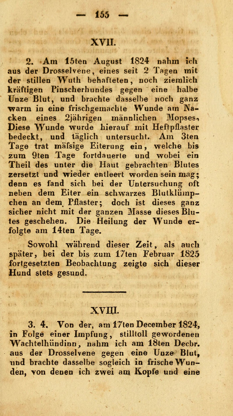 XVII. 2. Am löten August 1824 nahm ich. aus der Drosselvene, eines seit 2 Tagen mit der stillen Wuth behafteten, noch ziemlich kräftigen Pinscherhundes gegen eine halbe Unze Blut, und brachte dasselbe noch ganz warin in eine frischgemachte Wunde am Na- cken eines 2jährigen männlichen Mopses^ Diese Wunde wurde hierauf mit Heftpflaster bedeckt, und täglich untersucht. Am 3ten Tage trat mäfsige Eiterung ein, welche bis zum 9ten Tage fortdauerte und wobei ein Theil des unter die Haut gebrachten Blutes zersetzt und wieder entleert worden sein mag; denn es fand sich bei der Untersuchung oft neben dem Eiter ein schwarzes Blutklümp- chen an dein Pflaster; doch ist dieses ganz sicher nicht mit der ganzen Masse dieses Blu- tes geschehen. Die Heilung der Wunde er- folgte am 14ten Tage. Sowohl wahrend dieser Zeit, als auch spater, bei der bis zum 17ten Februar 1825 fortgesetzten Beobachtung zeigte sich dieser Hund stets gesund. xvin. 3. 4, Von der, am 17ten December 1824, in Folge einer Impfung, stilltoll gewordenen Wachtelhündinn, nahm ich am 18ten Decbr. aus der Drosselvene gegen eine Unze Blut, und brachte dasselbe sogleich in frische Wun- den, von denen ich zwei am Kopfe und eine