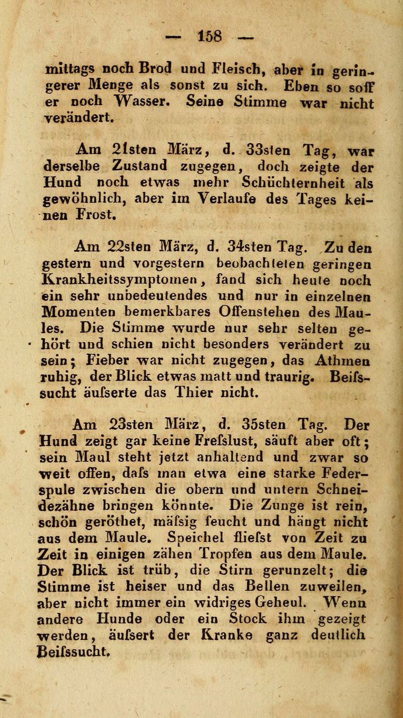 mittags noch Brod und Fleisch, aber in gerin- gerer Menge als sonst zu sich. Eben so soff er noch Wasser. Seine Stimme war nicht verändert. Am 2lsten März, d. 33sten Tag, war derselbe Zustand zugegen, doch zeigte der Hund noch etwas mehr Schüchternheit als gewöhnlich, aber im Verlaufe des Tages kei- nen Frost. Am 22sten März, d. 34sten Tag. Zu den gestern und vorgestern beobachteten geringen Krankheitssymptomen, fand sich heute noch ein sehr unbedeutendes und nur in einzelnen Momenten bemerkbares Offenstehen des Mau- les. Die Stimme wurde nur sehr selten ge- hört und schien nicht besonders verändert zu sein j Fieber war nicht zugegen, das Athmen ruhig, der Blick etwas matt und traurig. Beifs- sucht äufserte das Thier nicht. Am 23sten März, d. 35sten Tag. Der Hund zeigt gar keine Frefslust, säuft aber oft; sein Maul steht jetzt anhaltend und zwar so weit offen, dafs man etwa eine starke Feder- spule zwischen die obern und untern Schnei- dezähne bringen könnte. Die Zunge ist rein, schön geröthet, mäfsig feucht und hängt nicht aus dem Maule. Speichel fliefst von Zeit zu Zeit in einigen zähen Tropfen aus dem Maule. Der Blick ist trüb, die Stirn gerunzelt; die Stimme ist heiser und das Bellen zuweilen, aber nicht immer ein widriges Geheul. Wenn andere Hunde oder ein Stock ihm gezeigt werden, äufsert der Kranke ganz deutlich Beifssucht.