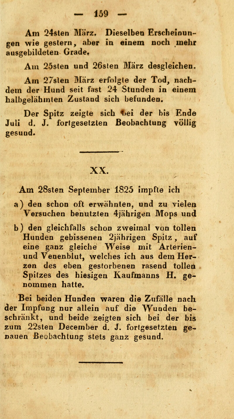 Am 24slen März. Dieselben Erscheinun- gen wie gestern, aber in einem noch mehr ausgebildeten Grade, Am 25sten und 26sten März desgleichen. Am 27sten März erfolgte der Tod, nach- dem der Hund seit fast 24 Stunden in einem halbgelähmten Zustand sich befunden. Der Spitz zeigte sich <>ei der bis Ende Juli d. J. fortgesetzten Beobachtung völlig gesuud. XX. Am 28sten September 1825 impfte ich a) den schon oft erwähnten, und zu vielen Versuchen benutzten 4jäbrigen Mops und b) den gleichfalls schon zweimal von tollen Hunden gebissenen 2jährigen Spitz, auf eine ganz gleiche Weise mit Arterien- und Venenblut, welches ich aus dem Her- zen des eben gestorbenen rasend tollen Spitzes des hiesigen Kaufmanns H. ge- nommen hatte. Bei beiden Hunden waren die Zufälle nach der Impfung nur allein auf die Wunden be- schränkt, und beide zeigten sich bei der bis zum 22sten December d. J. fortgesetzten ge- nauen Beobachtung stets ganz gesund.