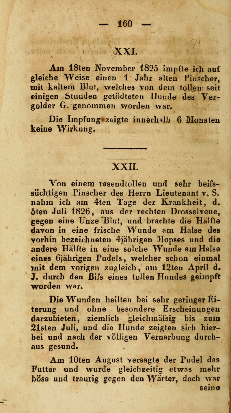 XXI. Am 18ten November 1825 impfte ich auf gleiche Weise einen 1 Jahr allen Pinscher, mit kaltem BIul, welches von dem tollen seit einigen Stunden getb'dteten Hunde des Ver- golder G. genommen worden war. Die Impfung*zeigte innerhalb 6 Monaten keine Wirkung. XXII. Von einem rasendtollen und sehr beifs- süchtigen Pinscher des Herrn Lieutenant v. S. nahm ich am 4ten Tage der Krankheit, d. Öten Juli 1826, aus der rechten Drosselvene, gegen eine Unze 'Blu!, und brachte die Hälfte davon in eine frische Wunde am Halse des vorhin bezeichneten 4jährigen Mopses und die andere Hälfte in eine solche Wunde am Halse eines 6jährigen Pudels, welcher schon einmal mit dem vorigen zugleich, am 12ten April d. J. durch den ßifs eines tollen Hundes geimpft worden war. Die Wunden heilten bei sehr geringer Ei- terung und ohne besondere Erscheinungen darzubieten, ziemlich gleichmäfsig bis zum 21sten Juli, und die Hunde zeigten sich hier- bei und nach der völligen Vernarbung durch- aus gesund. Am lOten August versagte der Pudel das Futter und wurde gleichzeitig etwas mehr böse und traurig gegen den Wärter, doch war seine
