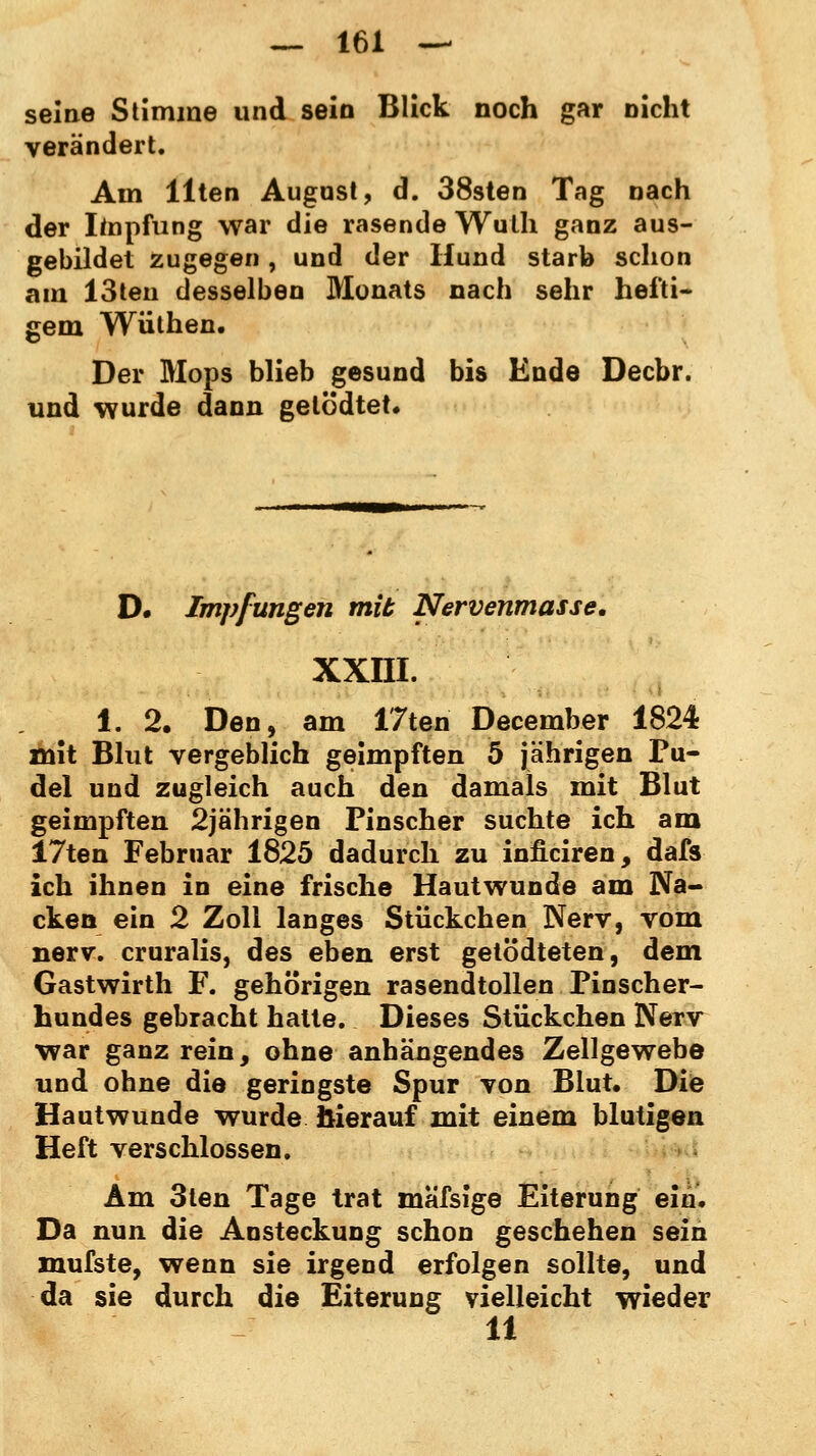 seine Stimme und sein Blick noch gar nicht verändert. Am Uten August, d. 38sten Tag nach der Impfung war die rasende Wulh ganz aus- gebildet zugegen, und der Hund starb schon am 13ten desselben Monats nach sehr hefti- gem Wüthen. Der Mops blieb gesund bis Ende Decbr. und wurde dann getödtet. D. Impfungen mit Nervenmasse. xxni. 1. 2. Den, am 17ten December 1824 mit Blut vergeblich geimpften 5 jährigen Pu- del und zugleich auch den damals mit Blut geimpften 2jährigen Pinscher suchte ich am 17ten Februar 1825 dadurch zu inficiren, dafs ich ihnen in eine frische Hautwunde am Na- cken ein 2 Zoll langes Stückchen Nerv, vom nerv, cruralis, des eben erst getödteten, dem Gastwirth F. gehörigen rasendtollen Pinscher- hundes gebracht hatte. Dieses Stückchen Nerv war ganz rein, ohne anhängendes Zellgewebe und ohne die geringste Spur von Blut. Die Hautwunde wurde Sierauf mit einem blutigen Heft verschlossen. Am 3ten Tage trat mäfsige Eiterung ein. Da nun die Ansteckung schon geschehen sein mufste, wenn sie irgend erfolgen sollte, und da sie durch die Eiterung vielleicht wieder 11