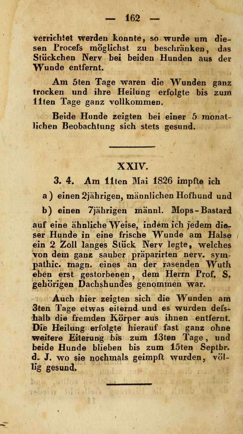 verrichtet werden konnte, so wurde um die- sen Procefs möglichst zu beschranken, das Stückchen Nerv bei beiden Hunden aus der Wunde entfernt. Am 5ten Tage waren die Wunden ganz trocken und ihre Heilung erfolgte bis zum Uten Tage ganz vollkommen. Beide Hunde zeigten bei einer 5 monat- lichen Beobachtung sich stets gesund. XXIV. 3. 4. Am Uten Mai 1826 impfte ich a) einen 2jährigen, männlichen Hofhund und b) einen 7jährigen männi. Mops-Bastard auf eine ähnliche Weise, indem ich jedem die- ser Hunde in eine frische Wunde am Halse ein 2 Zoll langes Stück Nerv legte, welches von dem ganz sauber praparirten nerv. Sym- pathie, magn. eines an der rasenden Wuth eben erst gestorbenen, dem Herrn Prof. S. gehörigen Dachshundes genommen war. Auch hier zeigten sich die Wunden am 3ten Tage etwas eiternd und es wurden defs- lialb die fremden Körper aus ihnen entfernt. Die Heilung erfolgte hierauf fast ganz ohne weitere Eiterung bis zum 13ten Tage, und beide Hunde blieben bis zum löten Septbr. d., J. wo sie nochmals geimpft wurden, völ- lig gesund.