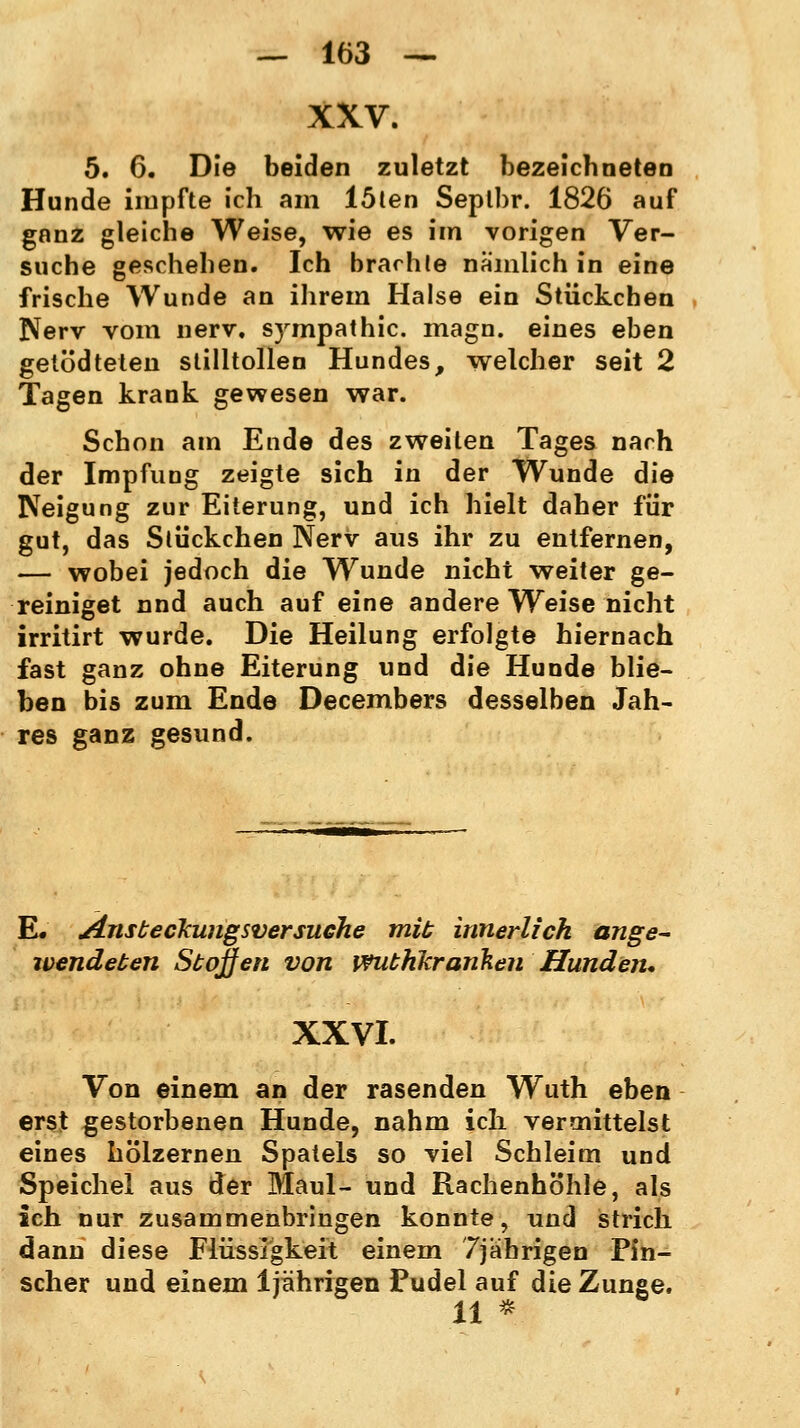 XXV. 5. 6. Die beiden zuletzt bezeichneten Hunde impfte ich am löten Seplbr. 1826 auf ganz gleiche Weise, wie es im vorigen Ver- suche geschehen. Ich brachte nämlich in eine frische Wunde an ihrem Halse ein Stückchen Nerv vom nerv. Sympathie, magn. eines eben getödteten stilltollen Hundes, welcher seit 2 Tagen krank gewesen war. Schon am Ende des zweiten Tages nach der Impfung zeigte sich in der Wunde die Neigung zur Eiterung, und ich hielt daher für gut, das Stückchen Nerv aus ihr zu entfernen, — wobei jedoch die Wunde nicht weiter ge- reiniget nnd auch auf eine andere Weise nicht irritirt wurde. Die Heilung erfolgte hiernach fast ganz ohne Eiterung und die Hunde blie- ben bis zum Ende Decembers desselben Jah- res ganz gesund. E. jlnsbeckungsversuche mit innerlich ange- wendeben Stoffen von wuthkranken Hunden* XXVI. Von einem an der rasenden Wuth eben erst gestorbenen Hunde, nahm ich vermittelst eines hölzernen Spatels so viel Schleim und Speichel aus der Maul- und Rachenhb'hle, als ich nur zusammenbringen konnte, und strich dann diese Flüssigkeit einem 7jährigen Pin- scher und einem 1jährigen Pudel auf die Zunge. 11 *.