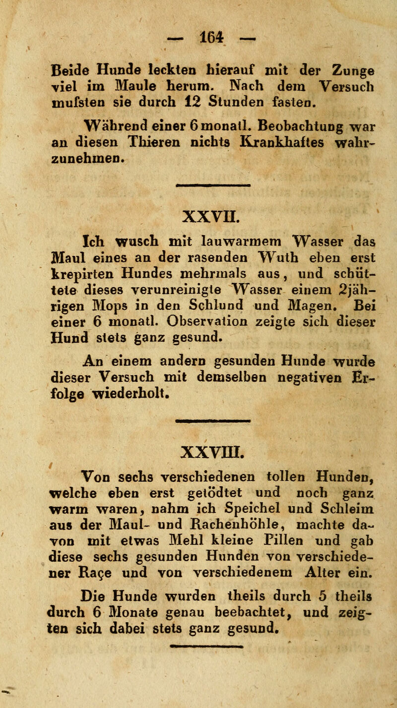 Beide Hunde leckten hierauf mit der Zunge viel im Maule herum. Nach dem Versuch mufsten sie durch 12 Stunden fasten. Während einer Gmonatl. Beobachtung war an diesen Thieren nichts Krankhaftes wahr- zunehmen. XXVII. Ich wusch mit lauwarmem Wasser das Maul eines an der rasenden Wruth eben erst krepirten Hundes mehrmals aus, und schüt- tete dieses verunreinigte Wasser einem 2jäh- rigen Mops in den Schlund und Magen. Bei einer 6 monatl. Observation zeigte sich dieser Hund stets ganz gesund. An einem andern gesunden Hunde wurde dieser Versuch mit demselben negativen Er- folge wiederholt. XXVIH. Von sechs verschiedenen tollen Hunden, welche eben erst getödtet und noch ganz warm waren, nahm ich Speichel und Schleim aus der Maul- und Rachenhöhle, machte da- von mit etwas Mehl kleine Pillen und gab diese sechs gesunden Hunden von verschiede- ner Race und von verschiedenem Alter ein. Die Hunde wurden theils durch 5 theils durch 6 Monate genau beebachtet, und zeig- ten sich dabei stets ganz gesund.
