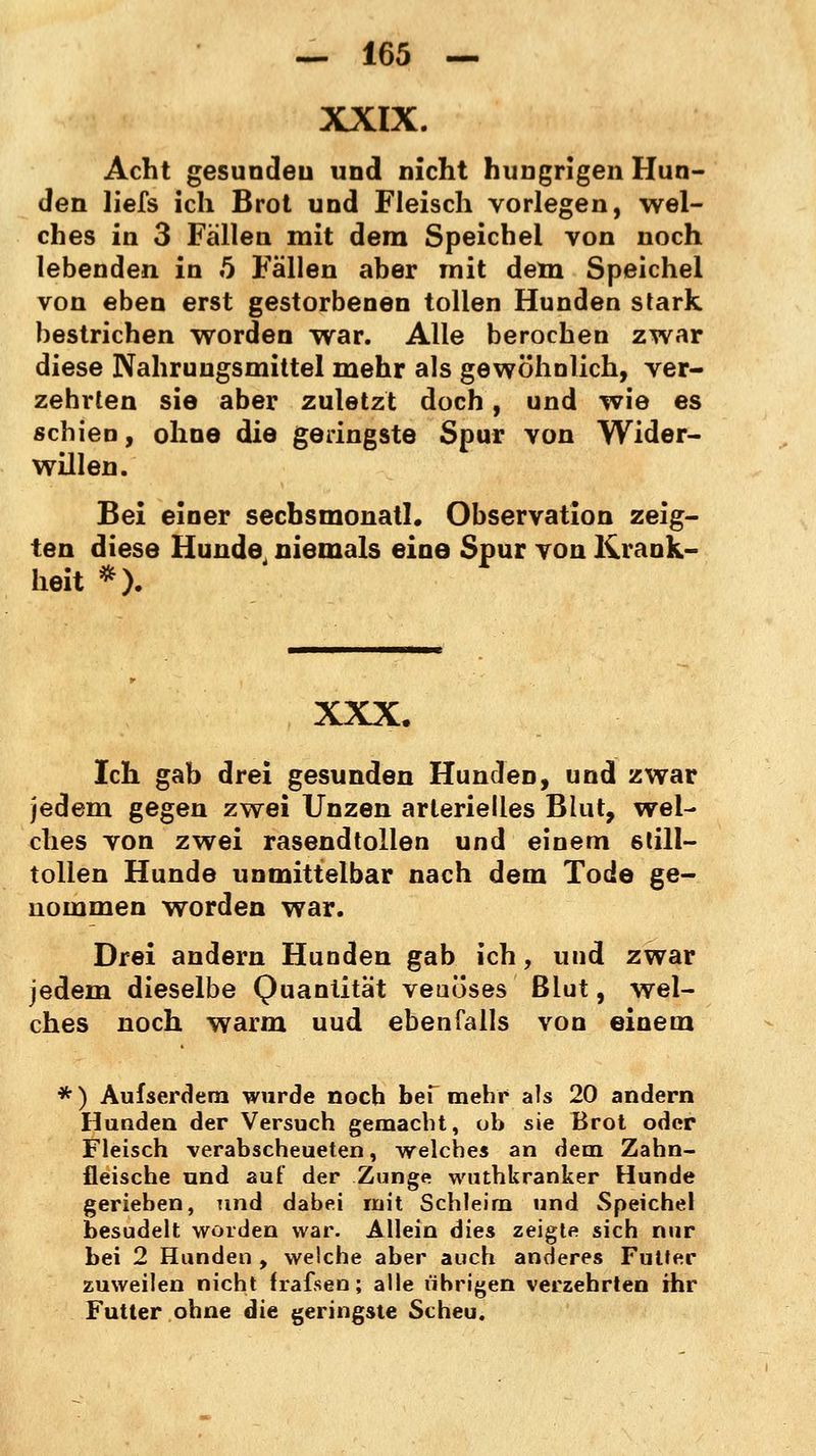 XXIX. Acht gesundeu und nicht hungrigen Hun- den liefs ich Brot und Fleisch vorlegen, wel- ches in 3 Fällen mit dem Speichel von noch lebenden in 5 Fällen aber mit dem Speichel von eben erst gestorbenen tollen Hunden stark bestrichen worden war. Alle berochen zwar diese Nahrungsmittel mehr als gewöhnlich, ver- zehrten sie aber zuletzt doch, und wie es schien, ohne die geringste Spur von Wider- willen. Bei einer sechsmonatig Observation zeig- ten diese Hunde niemals eine Spur von Krank- heit *). XXX. Ich gab drei gesunden Hunden, und zwar jedem gegen zwei Unzen arterielies Blut, wel- ches von zwei rasendtollen und einem still- tollen Hunde unmittelbar nach dem Tode ge- nommen worden war. Drei andern Hunden gab ich, und zwar jedem dieselbe Quantität veuöses ßlut, wel- ches noch warm uud ebenfalls von einem * ) Aufserdem wurde noch bef mehr als 20 andern Hunden der Versuch gemacht, ob sie Brot oder Fleisch verabscheueten, welches an dem Zahn- fleische und auf der Zunge wuthkranker Hunde gerieben, und dabei mit Schleim und Speichel besudelt worden war. Allein dies zeigte sich nur bei 2 Hunden , welche aber auch anderes FuUer zuweilen nicht irafsen; alle übrigen verzehrten ihr Futter ohne die geringste Scheu.