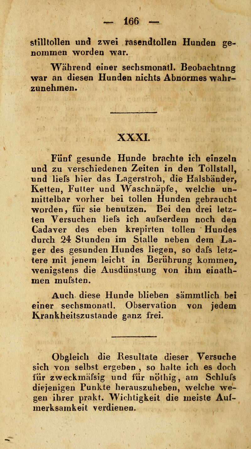 stilltollen und zwei rasendtollen Hunden ge- nommen worden war. Während einer sechsmonatl. Beobachtnng war an diesen Hunden nichts Abnormes wahr- zunehmen. XXXI. Fünf gesunde Hunde brachte ich einzeln und zu verschiedenen Zeiten in den Tollstall, und liefs hier das Lagerstroh, die Halsbänder, Ketten, Futter und Waschnapfe, welche un- mittelbar vorher bei tollen Hunden gebraucht worden, für sie benutzen. Bei den drei letz- ten Versuchen liefs ich aufserdem noch den Cadaver des eben krepirten tollen Hundes durch 24 Stunden im Stalle neben dem La- ger des gesunden Hundes liegen, so dafs letz- tere mit jenem leicht in Berührung kommen, wenigstens die Ausdünstung von ihm einath- men mufsten. Auch diese Hunde blieben sämmtlich bei einer sechsmonatl. Observation von jedem Krankheitszustande ganz frei. Obgleich die Resultate dieser Versuche sich von selbst ergeben , so halte ich es doch für zweckmässig und für nöthig, am Schlufs diejenigen Punkte herauszuheben, welche we- gen ihrer prakt. Wichtigkeit die meiste Auf- merksamkeit verdienen.