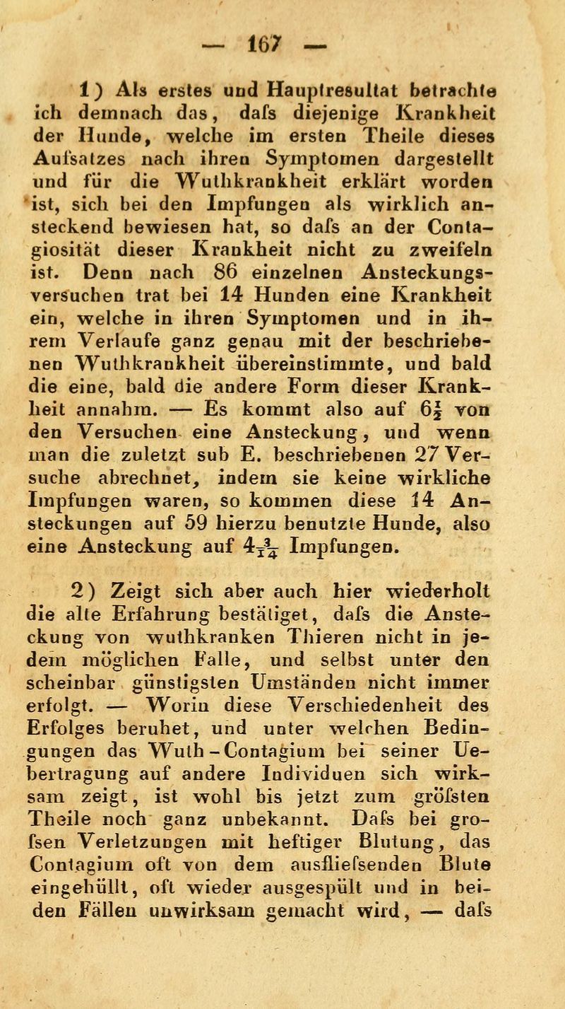1) Als erstes und Hauptresuttat betrachte ich demnach das, dafs diejenige Krankheit der Hunde, welche im ersten Theile dieses Aufsatzes nach ihren Symptomen dargestellt und für die Wuthkrankheit erklärt worden ist, sich bei den Impfungen als wirklich an- steckend bewiesen hat, so dafs an der Conta- giosität dieser Krankheit nicht zu zweifeln ist. Denn nach 86 einzelnen Ansteckungs- versuchen trat bei 14 Hunden eine Krankheit ein, welche in ihren Symptomen und in ih- rem Verlaufe ganz genau mit der beschriebe- nen Wuthkrankheit übereinstimmte, und bald die eine, bald die andere Form dieser Krank- heit annahm. — Es kommt also auf 6| yon den Versuchen eine Ansteckung, und wenn man die zuletzt sub E. beschriebenen 27 Ver- suche abrechnet, indem sie keine wirkliche Impfungen waren, so kommen diese 14 An- steckungen auf 59 hierzu benutzte Hunde, also eine Ansteckung auf 4^ Impfungen. 2) Zeigt sich aber auch hier wiederholt die alte Erfahrung bestätiget, dafs die Anste- ckung von wuthkranken Thieren nicht in je- dem möglichen Falle, und selbst unter den scheinbar günstigsten Umständen nicht immer erfolgt. — Worin diese Verschiedenheit des Erfolges beruhet, und unter welchen Bedin- gungen das Wuth-Contagium bei seiner Ue- bertragung auf andere Individuen sich wirk- sam zeigt, ist wohl bis jetzt zum gröfsten Thoile noch ganz unbekannt. Dafs bei gro- fsen Verletzungen mit heftiger Blutung, das Contagium oft von dem ausfliefsenden Blute eingehüllt, oft wieder ausgespült und in bei- den Fällen unwirksam gemacht wird, — dafs
