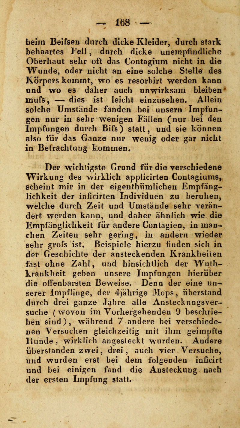 beim Beifsen durch dicke Kleider, durch stark behaartes Fell, durch dicke unempfindliche Oberhaut sehr oft das Contagium nicht in die Wunde, oder nicht an eine solche Stelle des Körpers kommt, wo es resorbirt werden kann und wo es daher auch unwirksam bleiben xnufs, — dies ist leicht einzusehen. Allein solche Umstände fanden bei unsern Impfun- gen nur in sehr wenigen Fällen (nur bei den Impfungen durch Bifs) statt, und sie können also für das Ganze nur wenig oder gar nicht in Betrachtung kommen. Der wichtigste Grund für die verschiedene Wirkung des wirklich applicirten Contagiums, scheint mir in der eigentümlichen Empfäng- lichkeit der inficirten Individuen zu beruhen, welche durch Zeit und Umstände sehr verän- dert werden kann, und daher ähnlich wie die Empfänglichkeit für andere Contagien, in man- chen Zeiten sehr gering, in andern wieder sehr grofs ist. Beispiele hierzu finden sich in der Geschichte der ansteckenden Krankheiten fast ohne Zahl, und hinsichtlich der Wulh- krankheit geben unsere Impfungen hierüber die oifenbarsten Beweise. Denn der eine un- serer Impflinge, der 4jährige Mops, überstand durch drei ganze Jahre alle Anstecknngsver- suche (wovon im Vorhergehenden 9 beschrie- ben sind), während 7 andere bei verschiede- nen Versuchen gleichzeitig mit ihm geimpfte Hunde, wirklich angesteckt wurden. Andere überstanden zwei, drei, auch vier Versuche, und wurden erst bei dem folgenden inficirt und bei einigen fand die Ansteckung nach der ersten Impfung statt.
