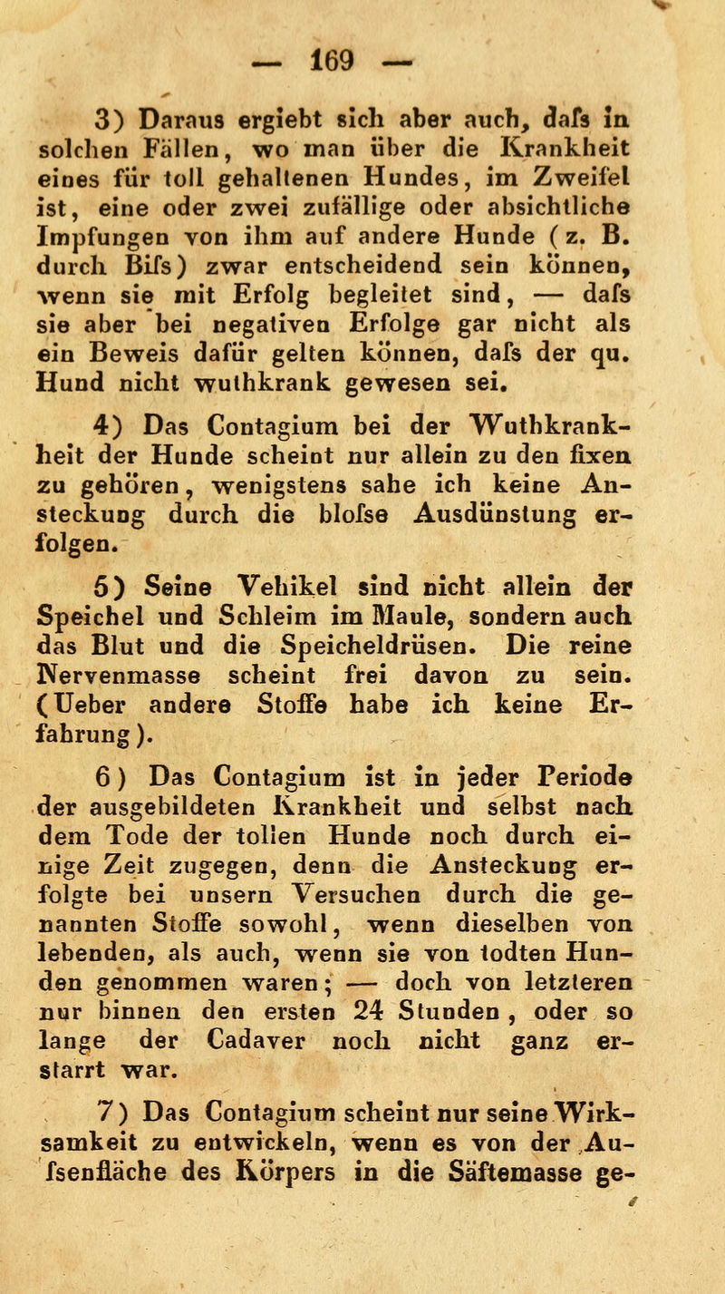 3) Daraus ergiebt sich aber auch, dafs in solchen Fällen, wo man über die Krankheit eines für toll gehaltenen Hundes, im Zweifel ist, eine oder zwei zufällige oder absichtliche Impfungen von ihm auf andere Hunde ( z. B. durch Bifs) zwar entscheidend sein können, wenn sie mit Erfolg begleitet sind, — dafs sie aber bei negativen Erfolge gar nicht als ein Beweis dafür gelten können, dafs der qu. Hund nicht wuthkrank gewesen sei. 4) Das Contagium bei der Wuthkrank- heit der Hunde scheint nur allein zu den fixen zu gehören, wenigstens sähe ich keine An- steckung durch die blofse Ausdünstung er- folgen. 5) Seine Vehikel sind nicht allein der Speichel und Schleim im Maule, sondern auch das Blut und die Speicheldrüsen. Die reine Nervenmasse scheint frei davon zu sein. (Ueber andere Stoffe habe ich keine Er- fahrung ). 6) Das Contagium ist in jeder Periode der ausgebildeten Krankheit und selbst nach dem Tode der tollen Hunde noch durch ei- nige Zeit zugegen, denn die Ansteckung er- folgte bei unsern Versuchen durch die ge- nannten Stoffe sowohl, wenn dieselben von lebenden, als auch, wenn sie von todten Hun- den genommen waren; — doch von letzteren nur binnen den ersten 24 Stunden, oder so lange der Cadaver noch nicht ganz er- starrt war. 7) Das Contagium scheint nur seine Wirk- samkeit zu entwickeln, wenn es von der Au- fsenüäche des Körpers in die Säftemasse ge-
